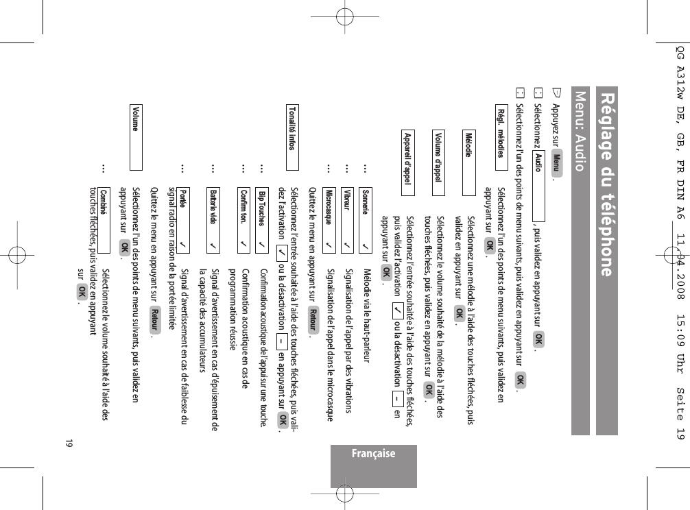 19Réglage du téléphoneMenu: AudioEAppuyez sur  . FSélectionnez  , puis validez en appuyant sur   .FSélectionnez l&apos;un des points de menu suivants, puis validez en appuyant sur    .Sélectionnez l&apos;un des points de menu suivants, puis validez enappuyant sur   .Sélectionnez une mélodie à l&apos;aide des touches fléchées, puisvalidez en appuyant sur    .Sélectionnez le volume souhaité de la mélodie à l&apos;aide destouches fléchées, puis validez en appuyant sur   . Sélectionnez l’entrée souhaitée à l&apos;aide des touches fléchées,puis validez l’activation   ou la désactivation  enappuyant sur  .…Mélodie via le haut-parleur…Signalisation de l’appel par des vibrations…Signalisation de l’appel dans le microcasqueQuittez le menu en appuyant sur   .Sélectionnez l’entrée souhaitée à l&apos;aide des touches fléchées, puis vali-dez l’activation   ou la désactivation  en appuyant sur  .…Confirmation acoustique de l’appui sur une  touche.…Confirmation acoustique en cas de programmation réussie…Signal d’avertissement en cas d&apos;épuisement de la capacité des accumulateurs…Signal d’avertissement en cas de faiblesse du signal radio en raison de la portée limitéeQuittez le menu en appuyant sur   .Sélectionnez l&apos;un des points de menu suivants, puis validez enappuyant sur    .…Sélectionnez le volume souhaité à l&apos;aide des touches fléchées, puis validez en appuyant sur   . OKCombiné  OKVolumeRetourPortée                     ✓Batterie vide            ✓Confirm ton.           ✓Bip Touches          ✓OK–✓Tonalité infosRetourMicrocasque           ✓Vibreur                    ✓Sonnerie                  ✓OK –✓Appareil d’appelOKVolume d’appelOKMélodieOKRégl.  mélodiesOKOKAudioMenu FrançaiseQG A312w DE, GB, FR DIN A6  11.04.2008  15:09 Uhr  Seite 19