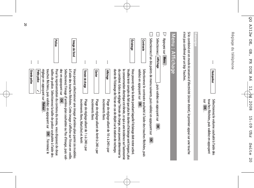 20Réglage du téléphone…Sélectionnez le volume souhaité à l&apos;aide des touches fléchées, puis validez en appuyant sur   . RemarqueSi le combiné est en mode économie d’électricité (écran éteint), le premier appui sur une touchen’est pas confirmé par un bip Touches.Menu : AffichageEAppuyez sur  . FSélectionnez   , puis validez en appuyant sur    .FSélectionnez l&apos;un des points de menu suivants, puis validez en appuyant sur    .Sélectionnez le contraste souhaité à l&apos;aide des touches fléchées, puisvalidez en appuyant sur   .Vous pouvez régler la durée pendant laquelle l’éclairage doit rester activé.Veuillez tenir compte du fait que plus les durées d’éclairage sont longues, plusla consommation électrique est élevée, ce qui a une incidence sur l&apos;autonomiedu combiné. Grâce au réglage Témoin de charge, vous pouvez déterminer ladurée de l’éclairage de l’écran en cas de dépôt sur la station de recharge.…Plage de réglage allant de 10 s à 240 s par incréments fixes…Plage de réglage allant de Arrêt à 240 s par incréments fixes…Plage de réglage allant de 1 s à 240 s par incréments fixes, Mar(che) et ArrêtVous pouvez sélectionner une image d&apos;arrière-plan parmi six modèlesà l’aide des touches fléchées. Cette image s&apos;affiche sur l’écran en veille.Sélectionnez l&apos;image d&apos;arrière-plan souhaitée ou Pas d&apos;image, puis vali-dez en appuyant sur    .Pour la représentation du contenu du menu, vous disposez de deuxtailles de police. Sélectionnez la taille de police souhaitée à l&apos;aide destouches fléchées, puis validez en appuyant sur    . Terminez leréglage en appuyant sur  .……Grande police       Petite police             ✓RetourOKPolice OKImage de fond  Témoin de chargeClavierAffichageÉclairage OKContrasteOKOKAffichageMenu OKHaut-parleurQG A312w DE, GB, FR DIN A6  11.04.2008  15:09 Uhr  Seite 20