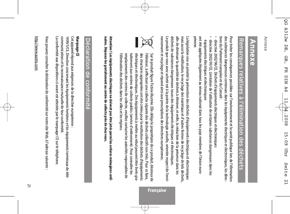 21AnnexeAnnexeRemarques relatives à l’élimination des déchetsPour éviter les conséquences possibles sur l’environnement et la santé publique lors de l’éliminationdes substances dangereuses contenues dans les équipements électriques et électroniques, les direc-tives du Parlement européen et du Conseil :• directive 2002/96/CE, Déchets d&apos;équipements électriques et électroniques•  directive 2002/95/CE, Limitation de l’utilisation de certaines substances dangereuses dans leséquipements électriques et électroniques ont été appliquées légalement au niveau national dans tous les pays membres de l’Union euro-péenne.La législation vise en priorité la prévention des déchets d’équipements électriques et électroniquesmais aussi la réutilisation, le recyclage des matériaux et d’autres formes de recyclage de tels déchets,afin de diminuer la quantité de déchets à éliminer, et enfin, la réduction de la présence dans lesdéchets de substances dangereuses issues des équipements électriques et électroniques.Le produit que vous avez acheté est à la pointe de la technologie actuelle, orientée respect de l&apos;envi-ronnement et recyclage et répond ainsi aux prescriptions des directives européennes.Sur le produit figure l’icône illustrée. Elle oblige le propriétaire de ce produit, désireux del’éliminer, à effectuer une collecte séparée des déchets collectifs non triés. Pour ce faire,des structures appropriées ont été créées pour la restitution des déchets d&apos;équipementsélectriques et électroniques. Des équipements à mettre au rebut peuvent être livrés gra-tuitement aux centres de collecte publics (service d’enlèvement). Pour connaître lesemplacements des centres de collecte, veuillez contacter les autorités responsables del’élimination des déchets dans les villes et les régions.Attention ! Les équipements électriques ne doivent pas être jetés parmi les ordures ménagères ordi-naires. Déposez-les gratuitement au centre de collecte près de chez vous.Déclaration de conformitéMarquage CECet appareil répond aux exigences de la directive européenne :1999/5/CE, Directive concernant les équipements hertziens et les équipements terminaux de télé-communications et la reconnaissance mutuelle de leur conformité.La conformité aux dispositions ci-avant est attestée par le marquage CE sur le téléphone.Vous pouvez consulter la déclaration de conformité sur notre site Web, à l&apos;adresse suivante :http://www.aastra.comFrançaiseQG A312w DE, GB, FR DIN A6  11.04.2008  15:09 Uhr  Seite 21