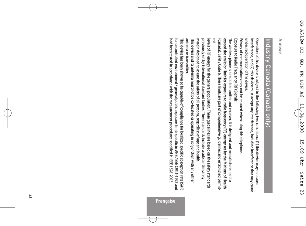 23FrançaiseAnnexeIndustry Canada (Canada only)Operation of this device is subject to the following two conditions: (1) this device may not causeinterference, and (2) this device must accept any interference, including interference that may causeundesired operation of the device.Privacy of communications may not be ensured when using this telephone.Exposure to Radio Frequency (RF) Signals:The wireless phone is a radio transmitter and receiver. It is designed and manufactured not toexceed the emission limit for exposure to radio frequency (RF) energy set by the Ministry of Health(Canada), Safety Code 6. These limits are part of comprehensive guidelines and established permit-tedlevels of RF energy for the general population. These guidelines are based on the safety standardspreviously set by international standard bodies. These standards include a substantial safetymargin designed to assure the safety of all persons, regardless of age and health.This device and its antenna must not be co-located or operating in conjunction with any otherantenna or transmitter.This device has been shown to be capable of compliance for localized specific absorption rate (SAR)for uncontrolled environment / general public exposure limits specific in ANSI/IEEE C95.1-1992 andhad been tested in accordance with the measurement procedures specified in IEEE 1528-2003.QG A312w DE, GB, FR DIN A6  11.04.2008  15:09 Uhr  Seite 23