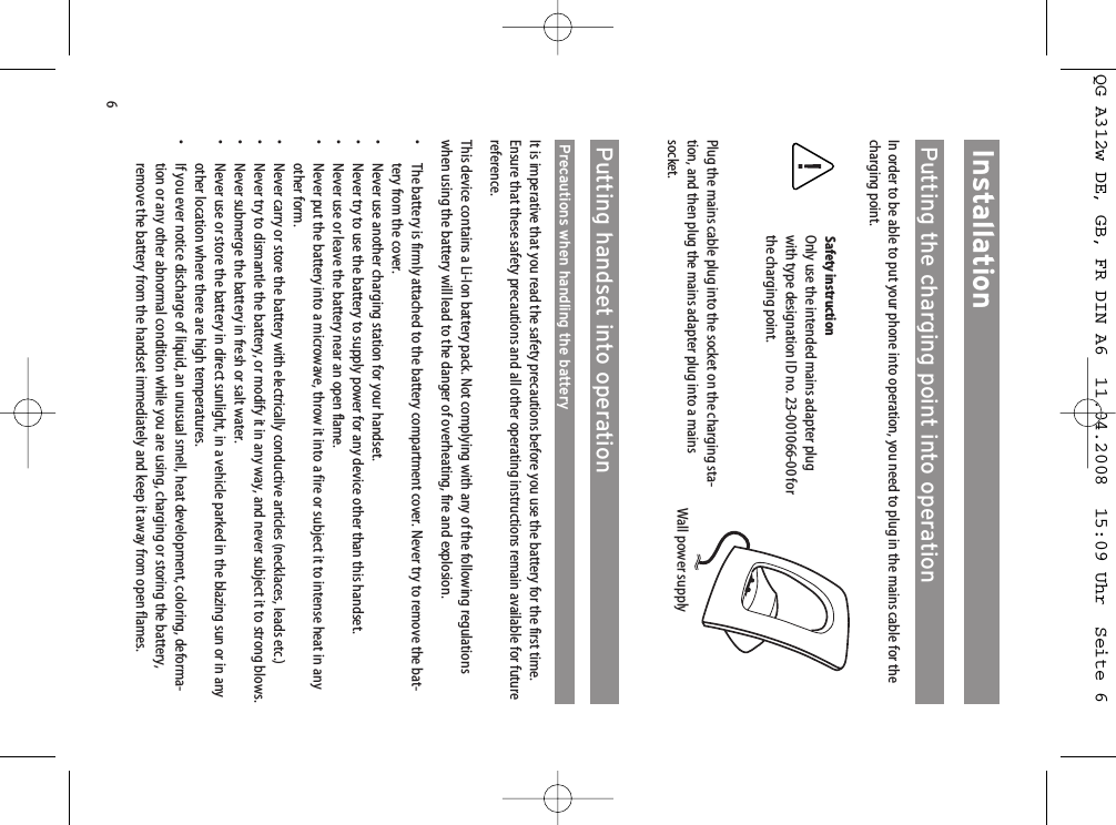 6InstallationPutting the charging point into operationIn order to be able to put your phone into operation, you need to plug in the mains cable for thecharging point.Safety instructionOnly use the intended mains adapter plugwith type designation ID no. 23-001066-00 forthe charging point.Plug the mains cable plug into the socket on the charging sta-tion, and then plug the mains adapter plug into a mainssocket. Putting handset into operationPrecautions when handling the batteryIt is imperative that you read the safety precautions before you use the battery for the first time.Ensure that these safety precautions and all other operating instructions remain available for futurereference.This device contains a Li-Ion battery pack. Not complying with any of the following regulationswhen using the battery will lead to the danger of overheating, fire and explosion.• The battery is firmly attached to the battery compartment cover. Never try to remove the bat-tery from the cover.• Never use another charging station for your handset.• Never try to use the battery to supply power for any device other than this handset.• Never use or leave the battery near an open flame.• Never put the battery into a microwave, throw it into a fire or subject it to intense heat in anyother form.•  Never carry or store the battery with electrically conductive articles (necklaces, leads etc.)• Never try to dismantle the battery, or modify it in any way, and never subject it to strong blows.• Never submerge the battery in fresh or salt water.• Never use or store the battery in direct sunlight, in a vehicle parked in the blazing sun or in anyother location where there are high temperatures.•  If you ever notice discharge of liquid, an unusual smell, heat development, coloring, deforma-tion or any other abnormal condition while you are using, charging or storing the battery,remove the battery from the handset immediately and keep it away from open flames.Wall power supplyQG A312w DE, GB, FR DIN A6  11.04.2008  15:09 Uhr  Seite 6