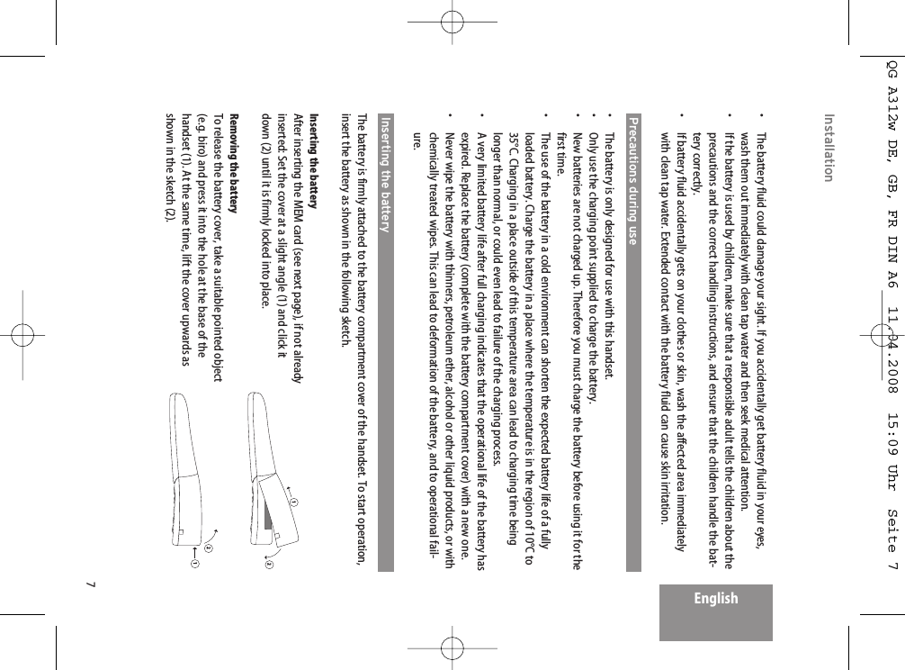 7EnglishInstallation•  The battery fluid could damage your sight. If you accidentally get battery fluid in your eyes,wash them out immediately with clean tap water and then seek medical attention.•  If the battery is used by children, make sure that a responsible adult tells the children about theprecautions and the correct handling instructions, and ensure that the children handle the bat-tery correctly.•  If battery fluid accidentally gets on your clothes or skin, wash the affected area immediatelywith clean tap water. Extended contact with the battery fluid can cause skin irritation.Precautions during use•  The battery is only designed for use with this handset.•  Only use the charging point supplied to charge the battery.•  New batteries are not charged up. Therefore you must charge the battery before using it for thefirst time.•  The use of the battery in a cold environment can shorten the expected battery life of a fullyloaded battery. Charge the battery in a place where the temperature is in the region of 10°C to35°C. Charging in a place outside of this temperature area can lead to charging time beinglonger than normal, or could even lead to failure of the charging process.•  A very limited battery life after full charging indicates that the operational life of the battery hasexpired. Replace the battery (complete with the battery compartment cover) with a new one.•  Never wipe the battery with thinners, petroleum ether, alcohol or other liquid products, or withchemically treated wipes. This can lead to deformation of the battery, and to operational fail-ure.Inserting the batteryThe battery is firmly attached to the battery compartment cover of the handset. To start operation,insert the battery as shown in the following sketch.Inserting the batteryAfter inserting the MEM card (see next page), if not alreadyinserted: Set the cover at a slight angle (1) and click itdown (2) until it is firmly locked into place.Removing the batteryTo release the battery cover, take a suitable pointed object(e.g. biro) and press it into the hole at the base of thehandset (1). At the same time, lift the cover upwards asshown in the sketch (2).1212QG A312w DE, GB, FR DIN A6  11.04.2008  15:09 Uhr  Seite 7