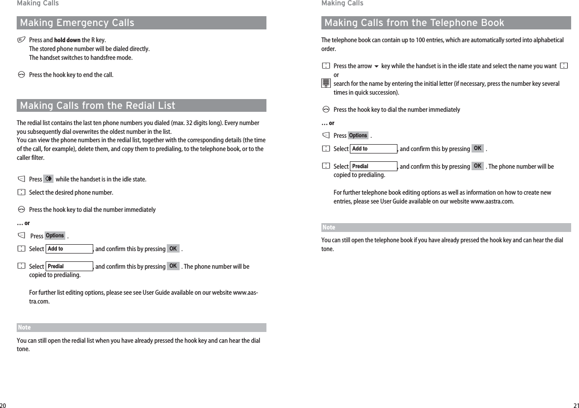 21Making CallsMaking Calls from the Telephone BookThe telephone book can contain up to 100 entries, which are automatically sorted into alphabeticalorder. FPress the arrow key while the handset is in the idle state and select the name you want  F or tsearch for the name by entering the initial letter (if necessary, press the number key severaltimes in quick succession).  APress the hook key to dial the number immediately… orDPress .FSelect  , and confirm this by pressing  . FSelect  , and confirm this by pressing  . The phone number will becopied to predialing.For further telephone book editing options as well as information on how to create newentries, please see User Guide available on our website www.aastra.com.NoteYou can still open the telephone book if you have already pressed the hook key and can hear the dialtone.OKPredialOKAdd toOptions20Making CallsMaking Emergency CallsrPress and hold down the R key. The stored phone number will be dialed directly. The handset switches to handsfree mode.APress the hook key to end the call.Making Calls from the Redial ListThe redial list contains the last ten phone numbers you dialed (max. 32 digits long). Every numberyou subsequently dial overwrites the oldest number in the list.You can view the phone numbers in the redial list, together with the corresponding details (the timeof the call, for example), delete them, and copy them to predialing, to the telephone book, or to thecaller filter.DPress  while the handset is in the idle state.FSelect the desired phone number.APress the hook key to dial the number immediately… orDPress .FSelect  , and confirm this by pressing  . FSelect  , and confirm this by pressing  . The phone number will becopied to predialing.For further list editing options, please see see User Guide available on our website www.aas-tra.com.NoteYou can still open the redial list when you have already pressed the hook key and can hear the dialtone.OKPredialOKAdd toOptions¤