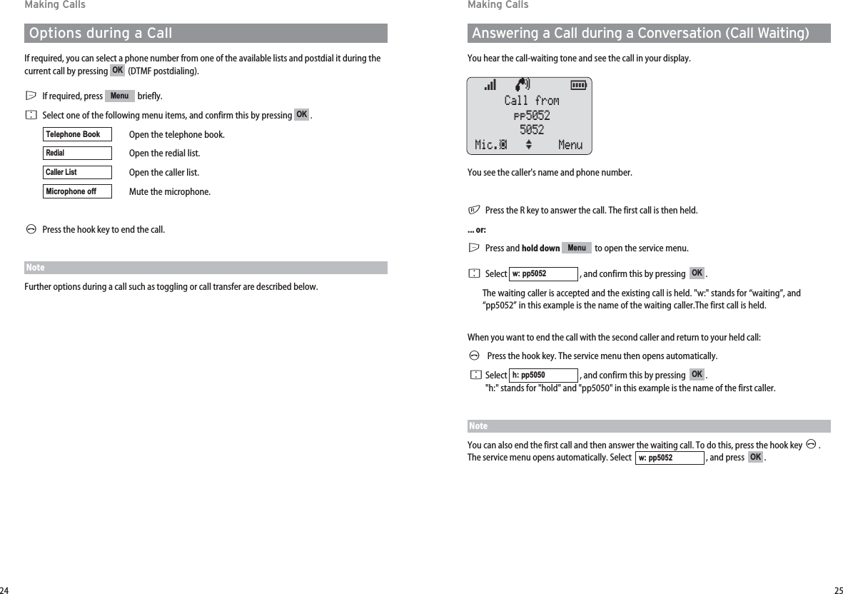 2524Making CallsAnswering a Call during a Conversation (Call Waiting)You hear the call-waiting tone and see the call in your display.You see the caller&apos;s name and phone number.rPress the R key to answer the call. The first call is then held.... or:EPress and hold down to open the service menu. FSelect  , and confirm this by pressing   .The waiting caller is accepted and the existing call is held. &quot;w:&quot; stands for “waiting”, and“pp5052” in this example is the name of the waiting caller.The first call is held.When you want to end the call with the second caller and return to your held call:APress the hook key. The service menu then opens automatically.FSelect  , and confirm this by pressing   . &quot;h:&quot; stands for &quot;hold&quot; and &quot;pp5050&quot; in this example is the name of the first caller.NoteYou can also end the first call and then answer the waiting call. To do this, press the hook key A. The service menu opens automatically. Select   , and press   .OKw: pp5052OKh: pp5050OKw: pp5052Menuœ   ¢      ƒ  Call frompp50525052Mic.‡ ‘ Menu Making CallsOptions during a CallIf required, you can select a phone number from one of the available lists and postdial it during thecurrent call by pressing  (DTMF postdialing).EIf required, press  briefly. FSelect one of the following menu items, and confirm this by pressing .Open the telephone book.Open the redial list.Open the caller list.Mute the microphone.APress the hook key to end the call.NoteFurther options during a call such as toggling or call transfer are described below.Microphone offCaller ListRedialTelephone BookOKMenuOK