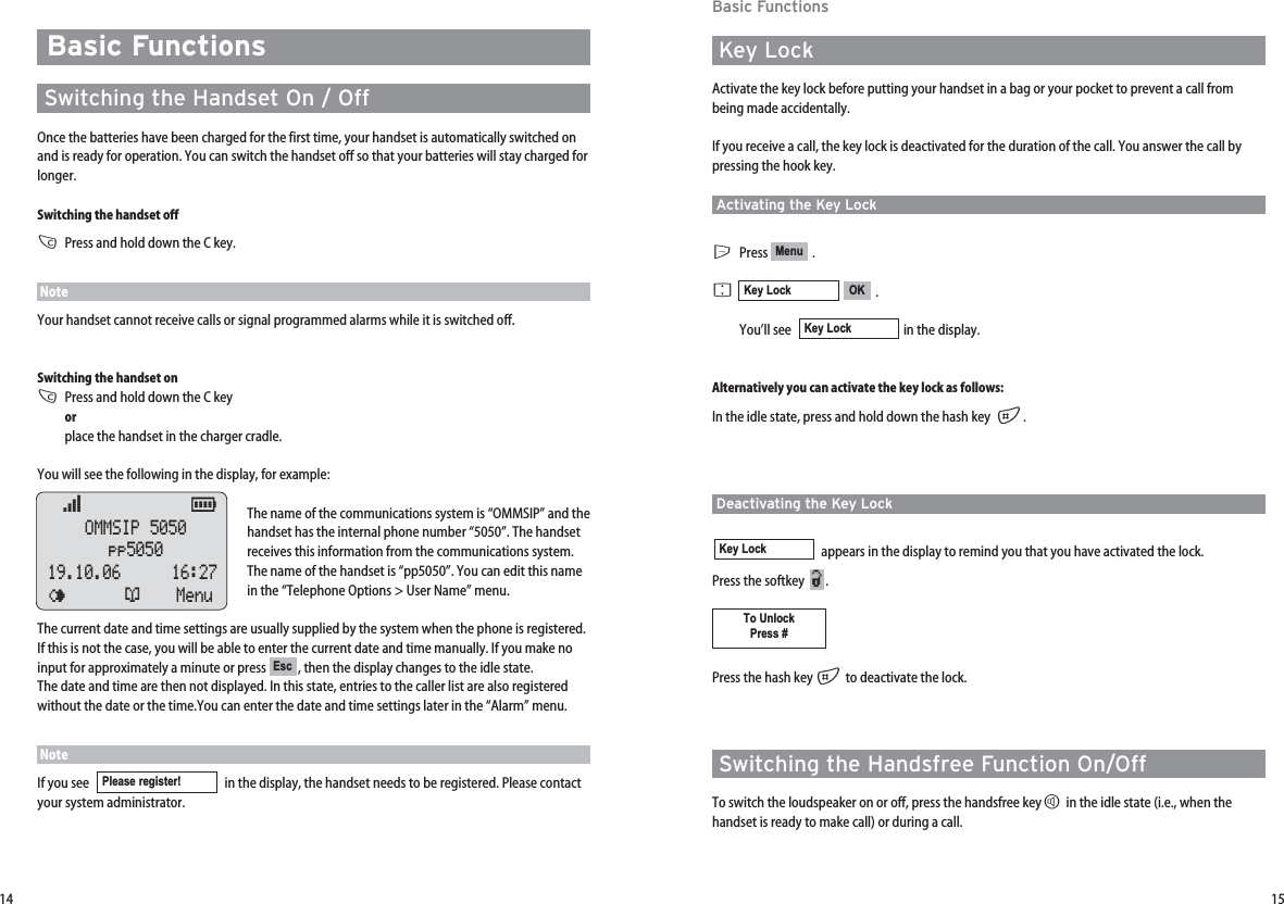 1514Basic FunctionsKey LockActivate the key lock before putting your handset in a bag or your pocket to prevent a call frombeing made accidentally.If you receive a call, the key lock is deactivated for the duration of the call. You answer the call bypressing the hook key.Activating the Key LockEPress .F.You’ll see   in the display.Alternatively you can activate the key lock as follows:In the idle state, press and hold down the hash key  #.Deactivating the Key Lockappears in the display to remind you that you have activated the lock.  Press the softkey   .Press the hash key #to deactivate the lock.Switching the Handsfree Function On/OffTo switch the loudspeaker on or off, press the handsfree keyHin the idle state (i.e., when thehandset is ready to make call) or during a call.To UnlockPress #¿Key LockKey LockOKKey LockMenuBasic FunctionsSwitching the Handset On / OffOnce the batteries have been charged for the first time, your handset is automatically switched onand is ready for operation. You can switch the handset off so that your batteries will stay charged forlonger.Switching the handset offCPress and hold down the C key.NoteYour handset cannot receive calls or signal programmed alarms while it is switched off.Switching the handset onCPress and hold down the C key orplace the handset in the charger cradle.You will see the following in the display, for example:The name of the communications system is “OMMSIP” and thehandset has the internal phone number “5050”. The handsetreceives this information from the communications system.The name of the handset is “pp5050”. You can edit this namein the “Telephone Options &gt; User Name” menu. The current date and time settings are usually supplied by the system when the phone is registered.If this is not the case, you will be able to enter the current date and time manually. If you make noinput for approximately a minute or press  , then the display changes to the idle state. The date and time are then not displayed. In this state, entries to the caller list are also registeredwithout the date or the time.You can enter the date and time settings later in the “Alarm” menu.    NoteIf you see   in the display, the handset needs to be registered. Please contactyour system administrator.Please register! Escœ           ƒ  OMMSIP 5050pp505019.10.06    16:27¤¬Menu 
