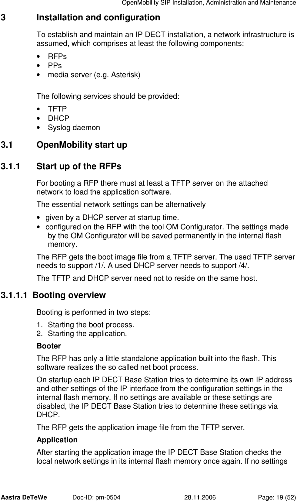   OpenMobility SIP Installation, Administration and Maintenance Aastra DeTeWe  Doc-ID: pm-0504  28.11.2006  Page: 19 (52) 3  Installation and configuration To establish and maintain an IP DECT installation, a network infrastructure is assumed, which comprises at least the following components: •  RFPs  •  PPs  •  media server (e.g. Asterisk)  The following services should be provided: •  TFTP •  DHCP •  Syslog daemon 3.1  OpenMobility start up 3.1.1  Start up of the RFPs For booting a RFP there must at least a TFTP server on the attached network to load the application software. The essential network settings can be alternatively •  given by a DHCP server at startup time. •  configured on the RFP with the tool OM Configurator. The settings made by the OM Configurator will be saved permanently in the internal flash memory. The RFP gets the boot image file from a TFTP server. The used TFTP server needs to support /1/. A used DHCP server needs to support /4/. The TFTP and DHCP server need not to reside on the same host. 3.1.1.1  Booting overview Booting is performed in two steps: 1.  Starting the boot process. 2.  Starting the application. Booter The RFP has only a little standalone application built into the flash. This software realizes the so called net boot process. On startup each IP DECT Base Station tries to determine its own IP address and other settings of the IP interface from the configuration settings in the internal flash memory. If no settings are available or these settings are disabled, the IP DECT Base Station tries to determine these settings via DHCP. The RFP gets the application image file from the TFTP server. Application After starting the application image the IP DECT Base Station checks the local network settings in its internal flash memory once again. If no settings 