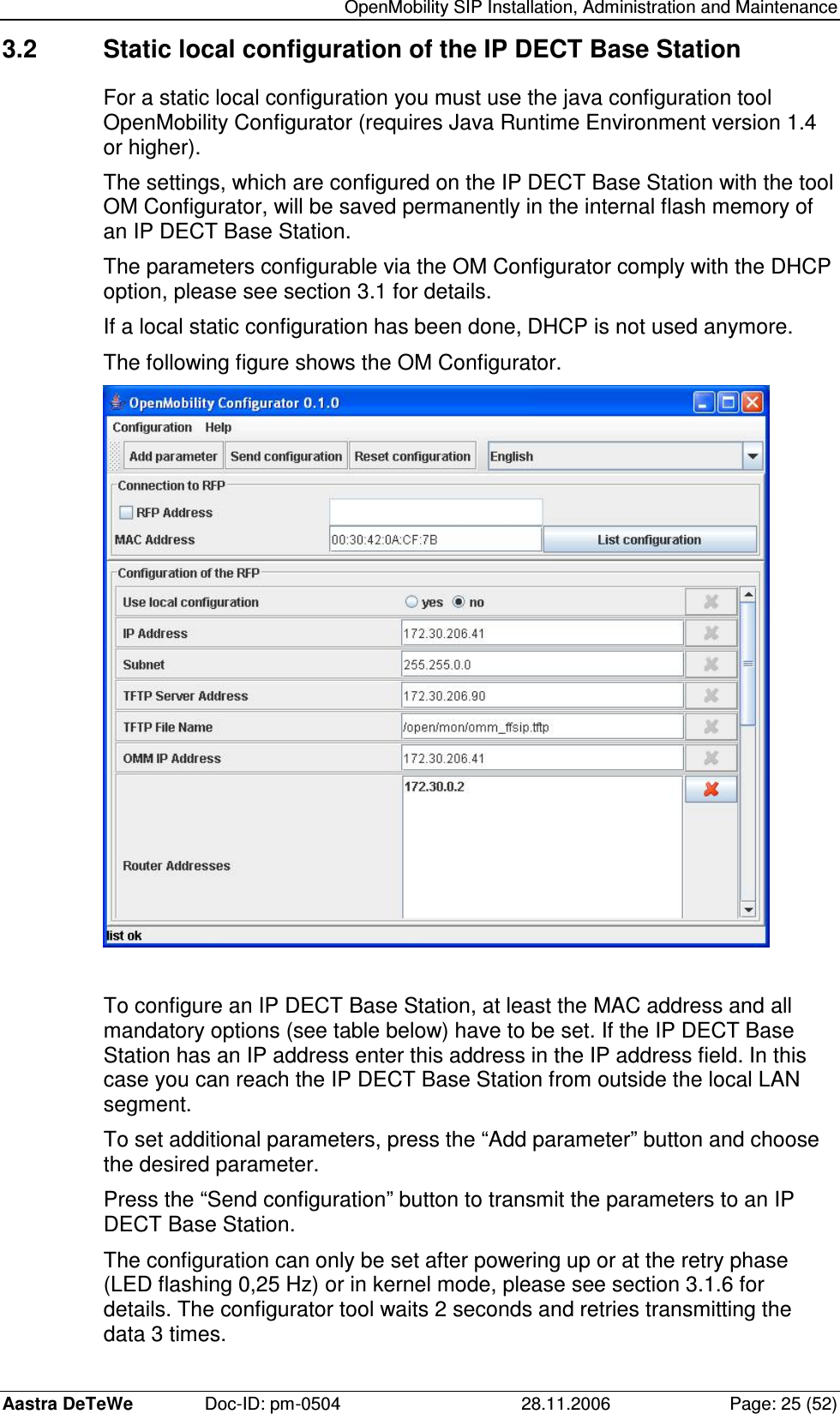   OpenMobility SIP Installation, Administration and Maintenance Aastra DeTeWe  Doc-ID: pm-0504  28.11.2006  Page: 25 (52) 3.2  Static local configuration of the IP DECT Base Station For a static local configuration you must use the java configuration tool OpenMobility Configurator (requires Java Runtime Environment version 1.4 or higher). The settings, which are configured on the IP DECT Base Station with the tool OM Configurator, will be saved permanently in the internal flash memory of an IP DECT Base Station. The parameters configurable via the OM Configurator comply with the DHCP option, please see section 3.1 for details. If a local static configuration has been done, DHCP is not used anymore. The following figure shows the OM Configurator.   To configure an IP DECT Base Station, at least the MAC address and all mandatory options (see table below) have to be set. If the IP DECT Base Station has an IP address enter this address in the IP address field. In this case you can reach the IP DECT Base Station from outside the local LAN segment. To set additional parameters, press the “Add parameter” button and choose the desired parameter. Press the “Send configuration” button to transmit the parameters to an IP DECT Base Station. The configuration can only be set after powering up or at the retry phase (LED flashing 0,25 Hz) or in kernel mode, please see section 3.1.6 for details. The configurator tool waits 2 seconds and retries transmitting the data 3 times. 