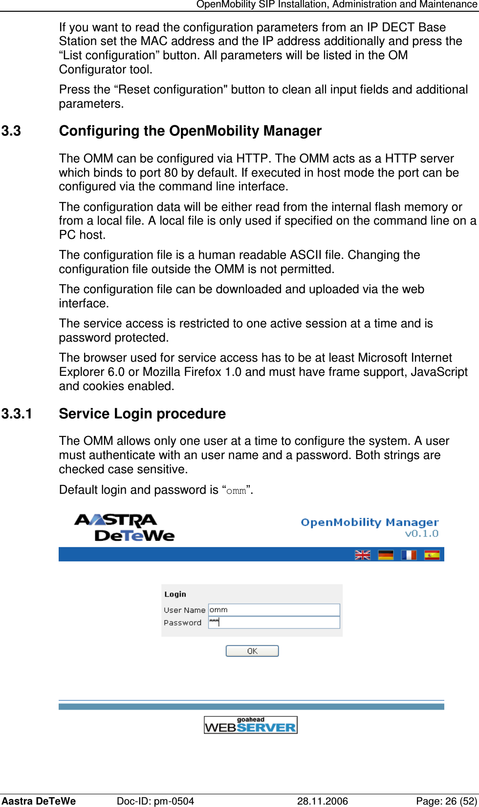   OpenMobility SIP Installation, Administration and Maintenance Aastra DeTeWe  Doc-ID: pm-0504  28.11.2006  Page: 26 (52) If you want to read the configuration parameters from an IP DECT Base Station set the MAC address and the IP address additionally and press the “List configuration” button. All parameters will be listed in the OM Configurator tool. Press the “Reset configuration&quot; button to clean all input fields and additional parameters. 3.3  Configuring the OpenMobility Manager The OMM can be configured via HTTP. The OMM acts as a HTTP server which binds to port 80 by default. If executed in host mode the port can be configured via the command line interface. The configuration data will be either read from the internal flash memory or from a local file. A local file is only used if specified on the command line on a PC host. The configuration file is a human readable ASCII file. Changing the configuration file outside the OMM is not permitted. The configuration file can be downloaded and uploaded via the web interface. The service access is restricted to one active session at a time and is password protected. The browser used for service access has to be at least Microsoft Internet Explorer 6.0 or Mozilla Firefox 1.0 and must have frame support, JavaScript and cookies enabled. 3.3.1  Service Login procedure The OMM allows only one user at a time to configure the system. A user must authenticate with an user name and a password. Both strings are checked case sensitive. Default login and password is “omm”.   