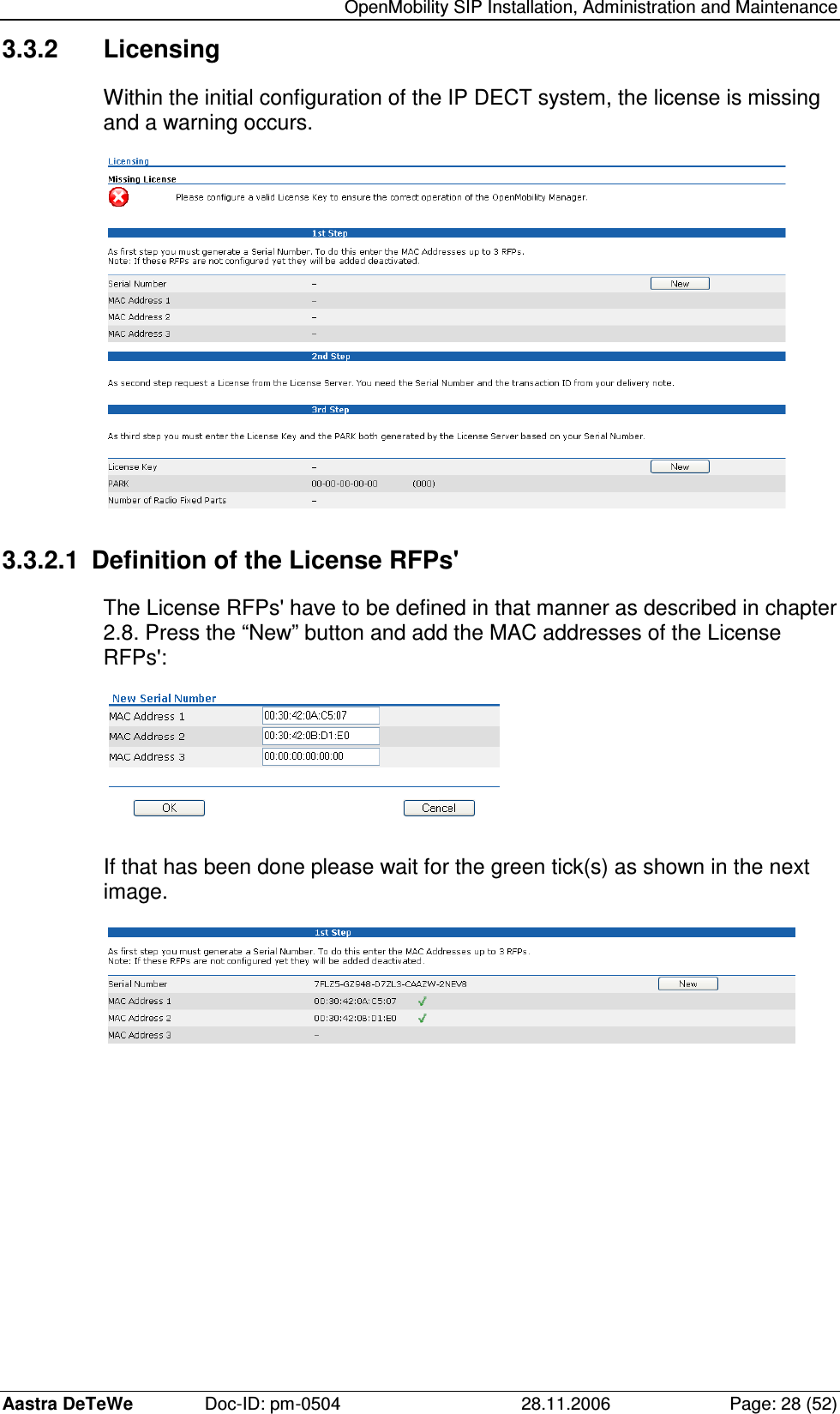   OpenMobility SIP Installation, Administration and Maintenance Aastra DeTeWe  Doc-ID: pm-0504  28.11.2006  Page: 28 (52) 3.3.2  Licensing Within the initial configuration of the IP DECT system, the license is missing and a warning occurs.  3.3.2.1  Definition of the License RFPs&apos; The License RFPs&apos; have to be defined in that manner as described in chapter 2.8. Press the “New” button and add the MAC addresses of the License RFPs&apos;:  If that has been done please wait for the green tick(s) as shown in the next image.  