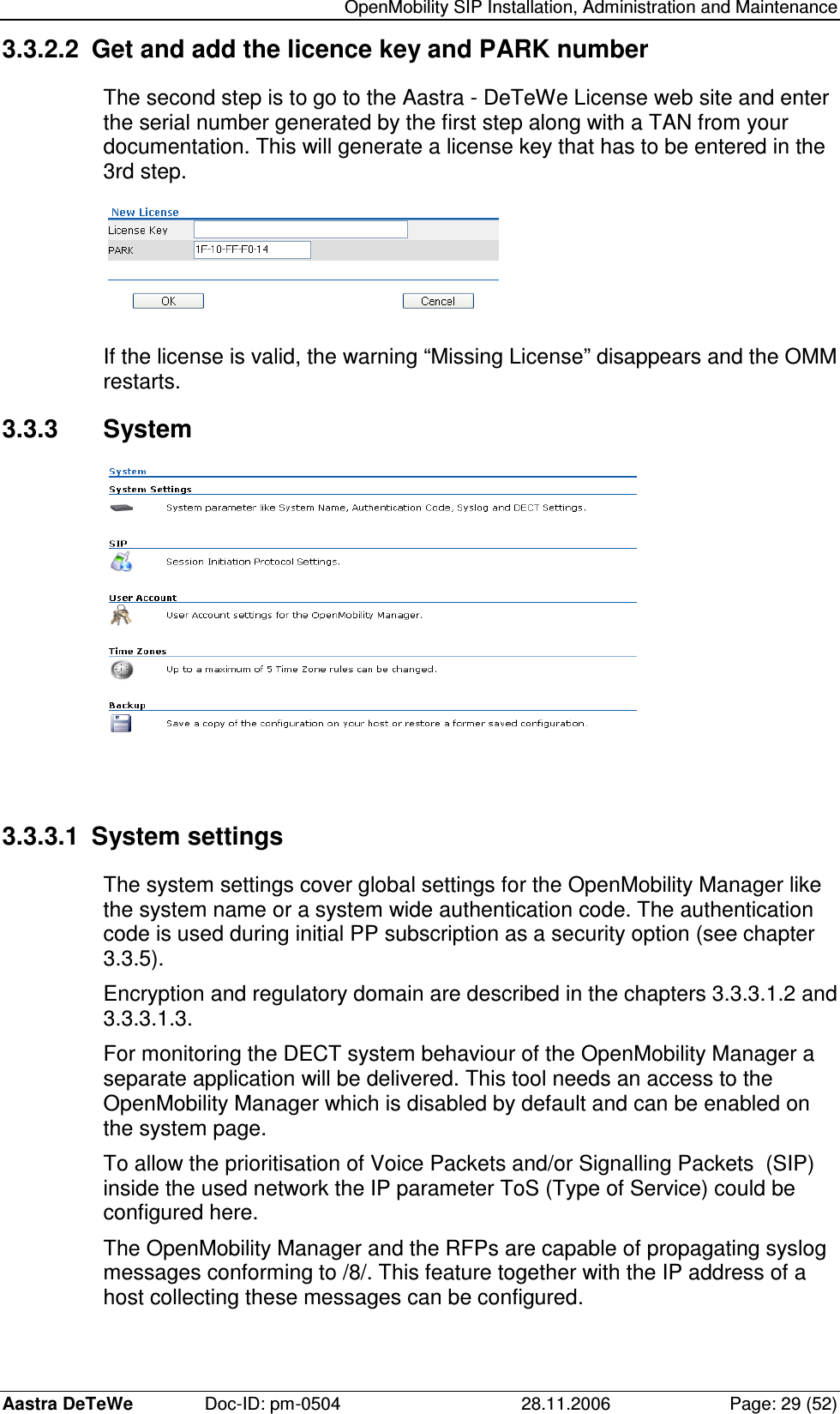   OpenMobility SIP Installation, Administration and Maintenance Aastra DeTeWe  Doc-ID: pm-0504  28.11.2006  Page: 29 (52) 3.3.2.2  Get and add the licence key and PARK number The second step is to go to the Aastra - DeTeWe License web site and enter the serial number generated by the first step along with a TAN from your documentation. This will generate a license key that has to be entered in the 3rd step.  If the license is valid, the warning “Missing License” disappears and the OMM restarts. 3.3.3  System   3.3.3.1  System settings The system settings cover global settings for the OpenMobility Manager like the system name or a system wide authentication code. The authentication code is used during initial PP subscription as a security option (see chapter 3.3.5). Encryption and regulatory domain are described in the chapters 3.3.3.1.2 and 3.3.3.1.3. For monitoring the DECT system behaviour of the OpenMobility Manager a separate application will be delivered. This tool needs an access to the OpenMobility Manager which is disabled by default and can be enabled on the system page. To allow the prioritisation of Voice Packets and/or Signalling Packets  (SIP) inside the used network the IP parameter ToS (Type of Service) could be configured here. The OpenMobility Manager and the RFPs are capable of propagating syslog messages conforming to /8/. This feature together with the IP address of a host collecting these messages can be configured. 