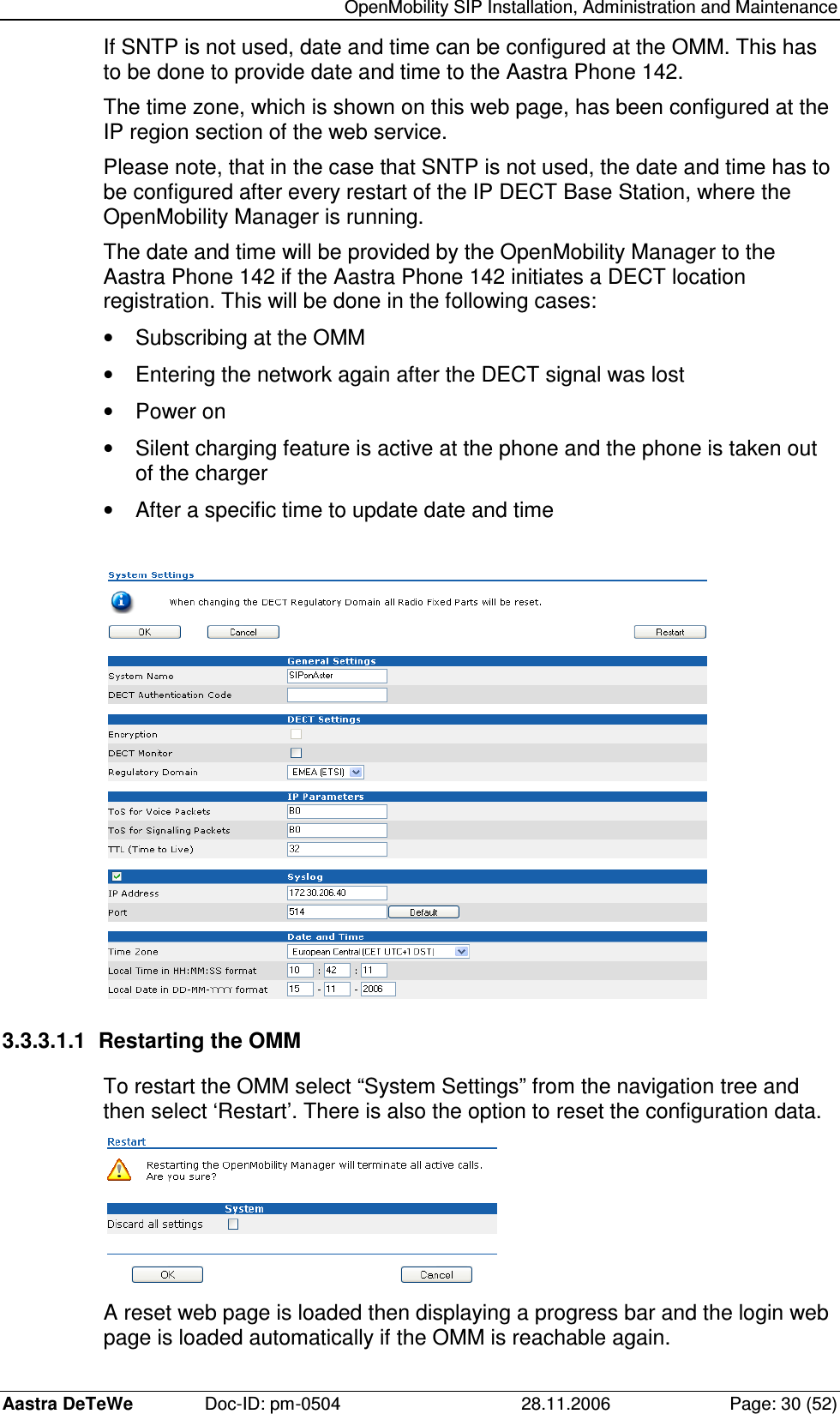   OpenMobility SIP Installation, Administration and Maintenance Aastra DeTeWe  Doc-ID: pm-0504  28.11.2006  Page: 30 (52) If SNTP is not used, date and time can be configured at the OMM. This has to be done to provide date and time to the Aastra Phone 142. The time zone, which is shown on this web page, has been configured at the IP region section of the web service. Please note, that in the case that SNTP is not used, the date and time has to be configured after every restart of the IP DECT Base Station, where the OpenMobility Manager is running. The date and time will be provided by the OpenMobility Manager to the Aastra Phone 142 if the Aastra Phone 142 initiates a DECT location registration. This will be done in the following cases: •  Subscribing at the OMM •  Entering the network again after the DECT signal was lost •  Power on •  Silent charging feature is active at the phone and the phone is taken out of the charger •  After a specific time to update date and time   3.3.3.1.1  Restarting the OMM To restart the OMM select “System Settings” from the navigation tree and then select ‘Restart’. There is also the option to reset the configuration data.  A reset web page is loaded then displaying a progress bar and the login web page is loaded automatically if the OMM is reachable again. 