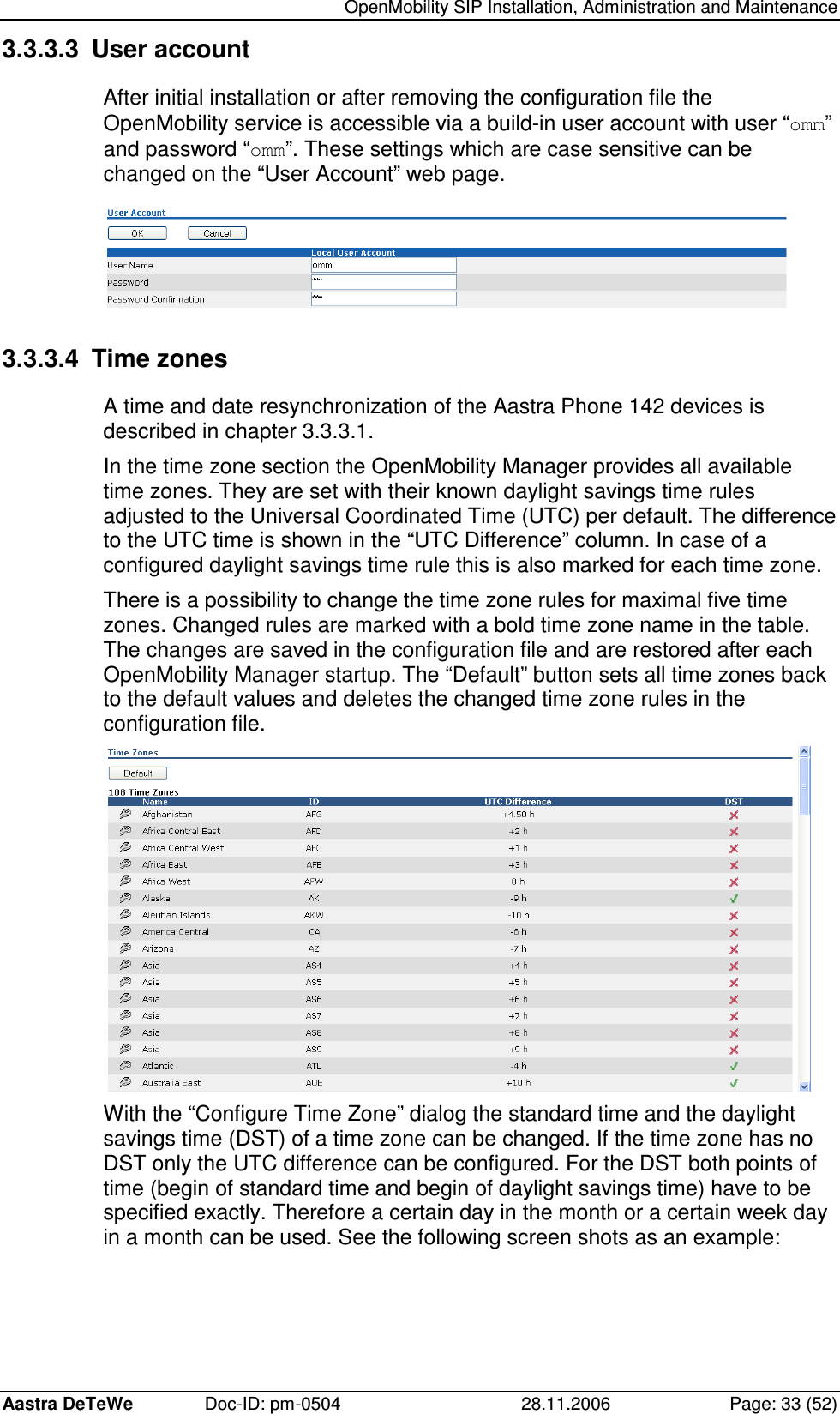   OpenMobility SIP Installation, Administration and Maintenance Aastra DeTeWe  Doc-ID: pm-0504  28.11.2006  Page: 33 (52) 3.3.3.3  User account After initial installation or after removing the configuration file the OpenMobility service is accessible via a build-in user account with user “omm” and password “omm”. These settings which are case sensitive can be changed on the “User Account” web page.  3.3.3.4  Time zones A time and date resynchronization of the Aastra Phone 142 devices is described in chapter 3.3.3.1. In the time zone section the OpenMobility Manager provides all available time zones. They are set with their known daylight savings time rules adjusted to the Universal Coordinated Time (UTC) per default. The difference to the UTC time is shown in the “UTC Difference” column. In case of a configured daylight savings time rule this is also marked for each time zone. There is a possibility to change the time zone rules for maximal five time zones. Changed rules are marked with a bold time zone name in the table. The changes are saved in the configuration file and are restored after each OpenMobility Manager startup. The “Default” button sets all time zones back to the default values and deletes the changed time zone rules in the configuration file.  With the “Configure Time Zone” dialog the standard time and the daylight savings time (DST) of a time zone can be changed. If the time zone has no DST only the UTC difference can be configured. For the DST both points of time (begin of standard time and begin of daylight savings time) have to be specified exactly. Therefore a certain day in the month or a certain week day in a month can be used. See the following screen shots as an example: 