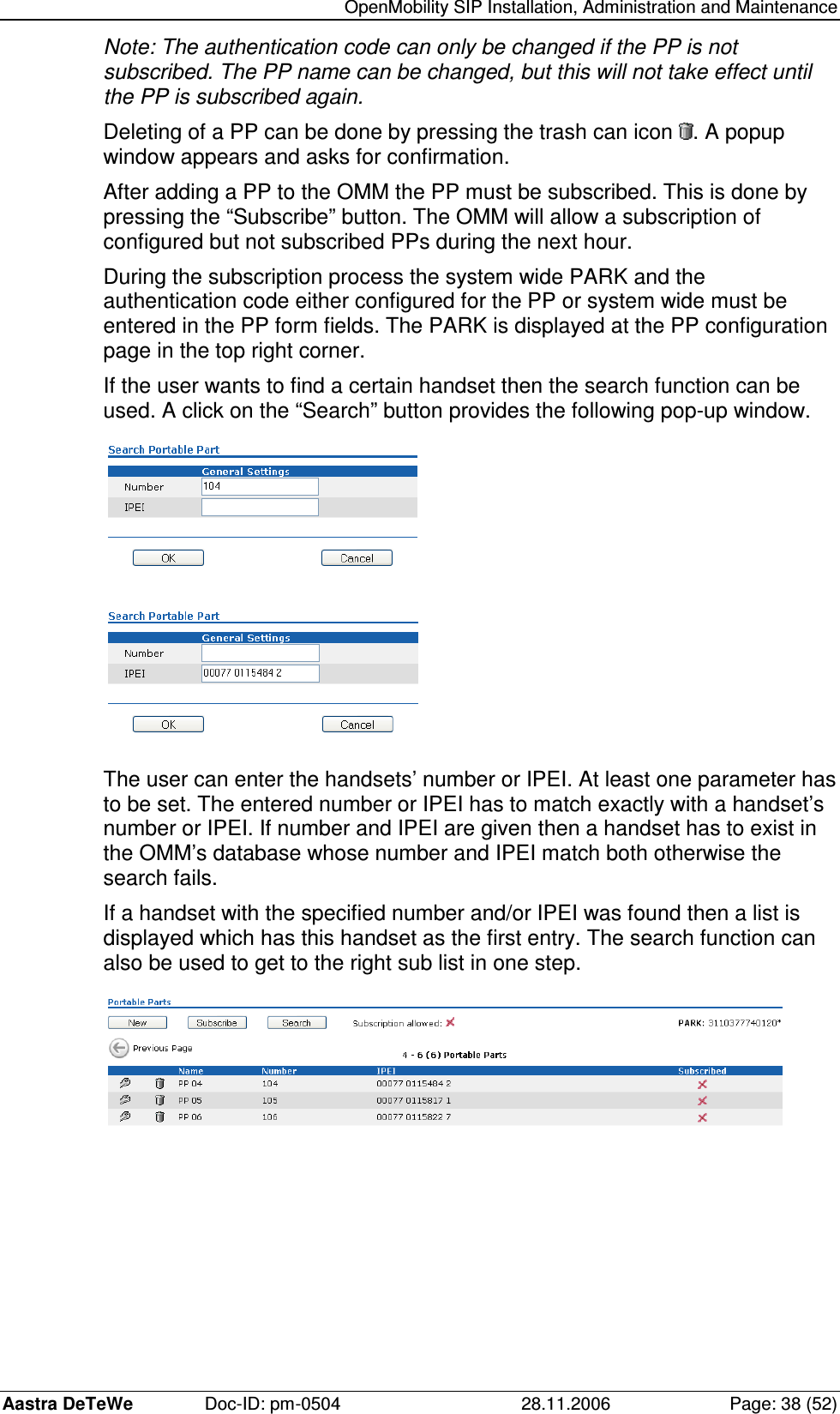   OpenMobility SIP Installation, Administration and Maintenance Aastra DeTeWe  Doc-ID: pm-0504  28.11.2006  Page: 38 (52) Note: The authentication code can only be changed if the PP is not subscribed. The PP name can be changed, but this will not take effect until the PP is subscribed again. Deleting of a PP can be done by pressing the trash can icon  . A popup window appears and asks for confirmation. After adding a PP to the OMM the PP must be subscribed. This is done by pressing the “Subscribe” button. The OMM will allow a subscription of configured but not subscribed PPs during the next hour. During the subscription process the system wide PARK and the authentication code either configured for the PP or system wide must be entered in the PP form fields. The PARK is displayed at the PP configuration page in the top right corner. If the user wants to find a certain handset then the search function can be used. A click on the “Search” button provides the following pop-up window.    The user can enter the handsets’ number or IPEI. At least one parameter has to be set. The entered number or IPEI has to match exactly with a handset’s number or IPEI. If number and IPEI are given then a handset has to exist in the OMM’s database whose number and IPEI match both otherwise the search fails. If a handset with the specified number and/or IPEI was found then a list is displayed which has this handset as the first entry. The search function can also be used to get to the right sub list in one step.  