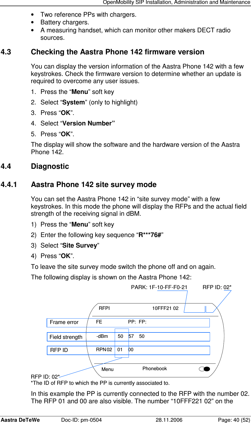   OpenMobility SIP Installation, Administration and Maintenance Aastra DeTeWe  Doc-ID: pm-0504  28.11.2006  Page: 40 (52) •  Two reference PPs with chargers. •  Battery chargers. •  A measuring handset, which can monitor other makers DECT radio sources. 4.3  Checking the Aastra Phone 142 firmware version You can display the version information of the Aastra Phone 142 with a few keystrokes. Check the firmware version to determine whether an update is required to overcome any user issues. 1.  Press the “Menu” soft key 2.  Select “System” (only to highlight) 3.  Press “OK”. 4.  Select “Version Number” 5.  Press “OK”. The display will show the software and the hardware version of the Aastra Phone 142. 4.4  Diagnostic 4.4.1  Aastra Phone 142 site survey mode You can set the Aastra Phone 142 in “site survey mode” with a few keystrokes. In this mode the phone will display the RFPs and the actual field strength of the receiving signal in dBM. 1)  Press the “Menu” soft key 2)  Enter the following key sequence “R***76#” 3)  Select “Site Survey” 4)  Press “OK”. To leave the site survey mode switch the phone off and on again. The following display is shown on the Aastra Phone 142:  Menu  Phonebook RFPI        10FFF21 02 FE      PP:  FP: -dBm  50  57  50 RPN 02  01  00 PARK: 1F-10-FF-F0-21 RFP ID: 02* RFP ID: 02* *The ID of RFP to which the PP is currently associated to. Frame error Field strength RFP ID  In this example the PP is currently connected to the RFP with the number 02. The RFP 01 and 00 are also visible. The number “10FFF221 02” on the 