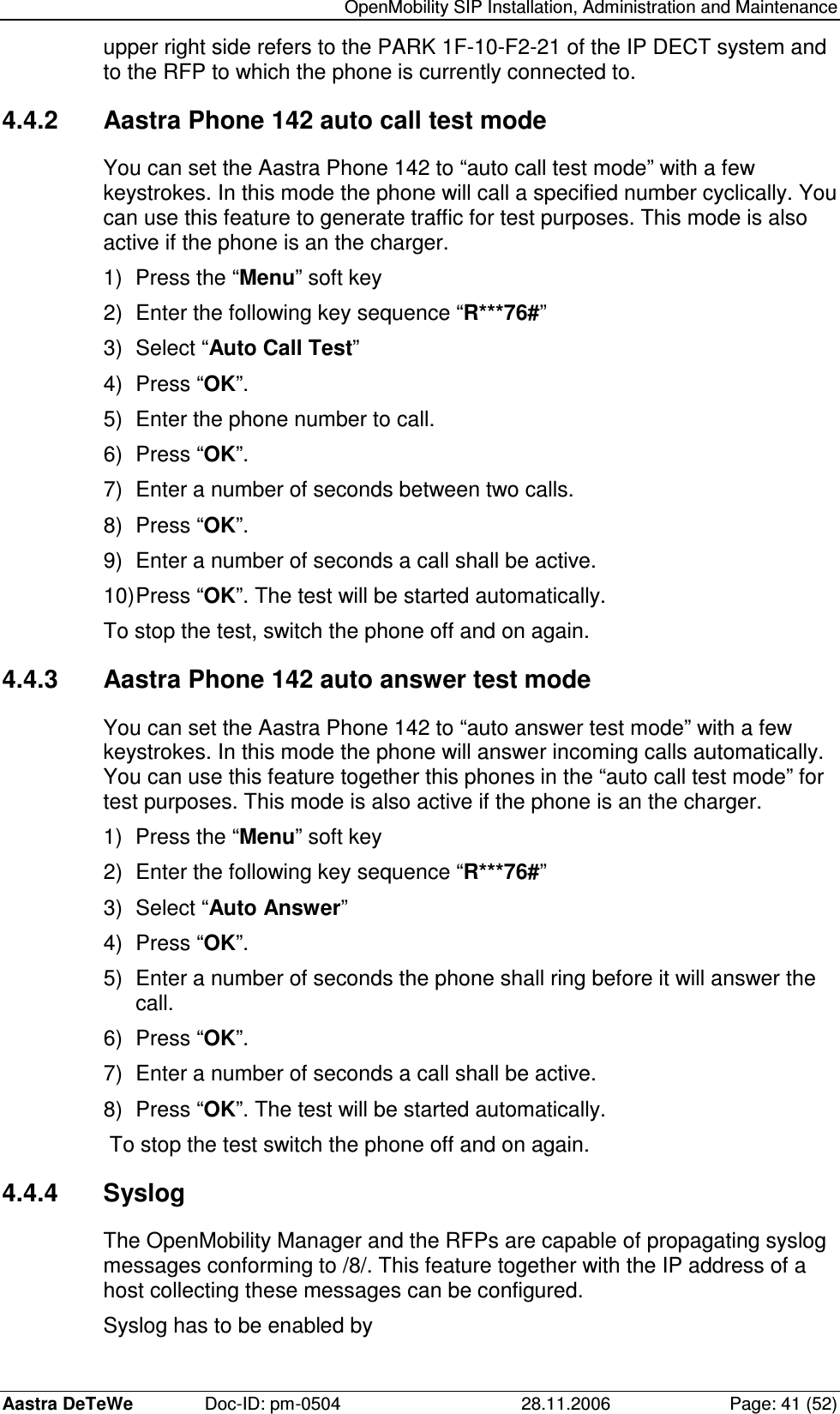   OpenMobility SIP Installation, Administration and Maintenance Aastra DeTeWe  Doc-ID: pm-0504  28.11.2006  Page: 41 (52) upper right side refers to the PARK 1F-10-F2-21 of the IP DECT system and to the RFP to which the phone is currently connected to. 4.4.2  Aastra Phone 142 auto call test mode You can set the Aastra Phone 142 to “auto call test mode” with a few keystrokes. In this mode the phone will call a specified number cyclically. You can use this feature to generate traffic for test purposes. This mode is also active if the phone is an the charger. 1)  Press the “Menu” soft key 2)  Enter the following key sequence “R***76#” 3)  Select “Auto Call Test” 4)  Press “OK”. 5)  Enter the phone number to call. 6)  Press “OK”. 7)  Enter a number of seconds between two calls. 8)  Press “OK”. 9)  Enter a number of seconds a call shall be active. 10) Press “OK”. The test will be started automatically. To stop the test, switch the phone off and on again. 4.4.3  Aastra Phone 142 auto answer test mode You can set the Aastra Phone 142 to “auto answer test mode” with a few keystrokes. In this mode the phone will answer incoming calls automatically. You can use this feature together this phones in the “auto call test mode” for test purposes. This mode is also active if the phone is an the charger. 1)  Press the “Menu” soft key 2)  Enter the following key sequence “R***76#” 3)  Select “Auto Answer” 4)  Press “OK”. 5)  Enter a number of seconds the phone shall ring before it will answer the call. 6)  Press “OK”. 7)  Enter a number of seconds a call shall be active. 8)  Press “OK”. The test will be started automatically. To stop the test switch the phone off and on again. 4.4.4  Syslog The OpenMobility Manager and the RFPs are capable of propagating syslog messages conforming to /8/. This feature together with the IP address of a host collecting these messages can be configured. Syslog has to be enabled by 