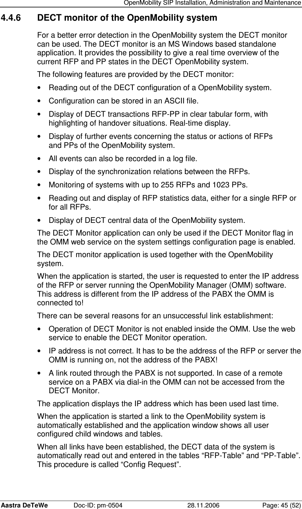   OpenMobility SIP Installation, Administration and Maintenance Aastra DeTeWe  Doc-ID: pm-0504  28.11.2006  Page: 45 (52) 4.4.6  DECT monitor of the OpenMobility system For a better error detection in the OpenMobility system the DECT monitor can be used. The DECT monitor is an MS Windows based standalone application. It provides the possibility to give a real time overview of the current RFP and PP states in the DECT OpenMobility system. The following features are provided by the DECT monitor: •  Reading out of the DECT configuration of a OpenMobility system. •  Configuration can be stored in an ASCII file. •  Display of DECT transactions RFP-PP in clear tabular form, with highlighting of handover situations. Real-time display. •  Display of further events concerning the status or actions of RFPs and PPs of the OpenMobility system. •  All events can also be recorded in a log file. •  Display of the synchronization relations between the RFPs. •  Monitoring of systems with up to 255 RFPs and 1023 PPs. •  Reading out and display of RFP statistics data, either for a single RFP or for all RFPs. •  Display of DECT central data of the OpenMobility system. The DECT Monitor application can only be used if the DECT Monitor flag in the OMM web service on the system settings configuration page is enabled. The DECT monitor application is used together with the OpenMobility system. When the application is started, the user is requested to enter the IP address of the RFP or server running the OpenMobility Manager (OMM) software. This address is different from the IP address of the PABX the OMM is connected to! There can be several reasons for an unsuccessful link establishment: •  Operation of DECT Monitor is not enabled inside the OMM. Use the web service to enable the DECT Monitor operation. •  IP address is not correct. It has to be the address of the RFP or server the OMM is running on, not the address of the PABX! •  A link routed through the PABX is not supported. In case of a remote service on a PABX via dial-in the OMM can not be accessed from the DECT Monitor. The application displays the IP address which has been used last time. When the application is started a link to the OpenMobility system is automatically established and the application window shows all user configured child windows and tables. When all links have been established, the DECT data of the system is automatically read out and entered in the tables “RFP-Table” and “PP-Table”. This procedure is called “Config Request”. 