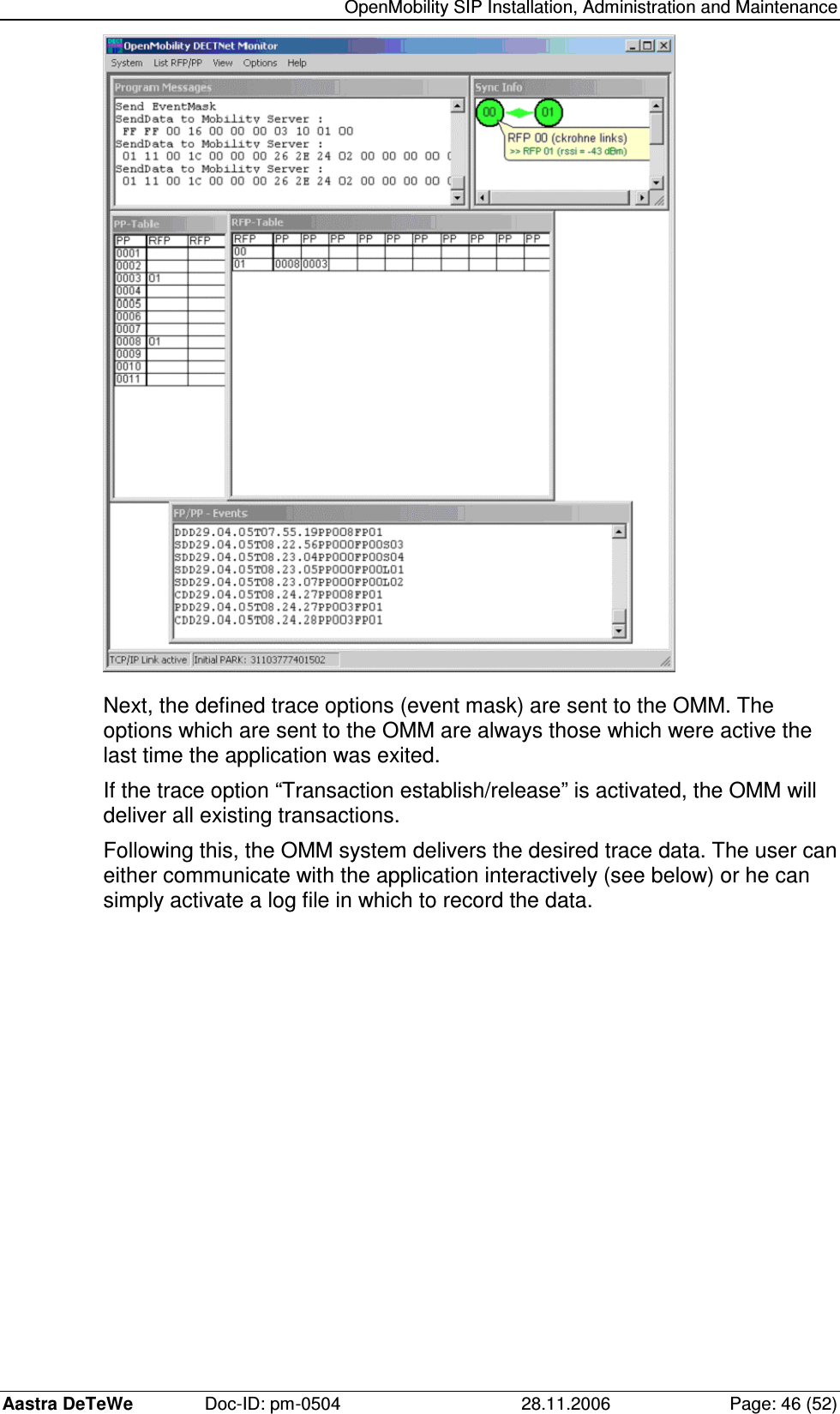   OpenMobility SIP Installation, Administration and Maintenance Aastra DeTeWe  Doc-ID: pm-0504  28.11.2006  Page: 46 (52)  Next, the defined trace options (event mask) are sent to the OMM. The options which are sent to the OMM are always those which were active the last time the application was exited. If the trace option “Transaction establish/release” is activated, the OMM will deliver all existing transactions. Following this, the OMM system delivers the desired trace data. The user can either communicate with the application interactively (see below) or he can simply activate a log file in which to record the data. 