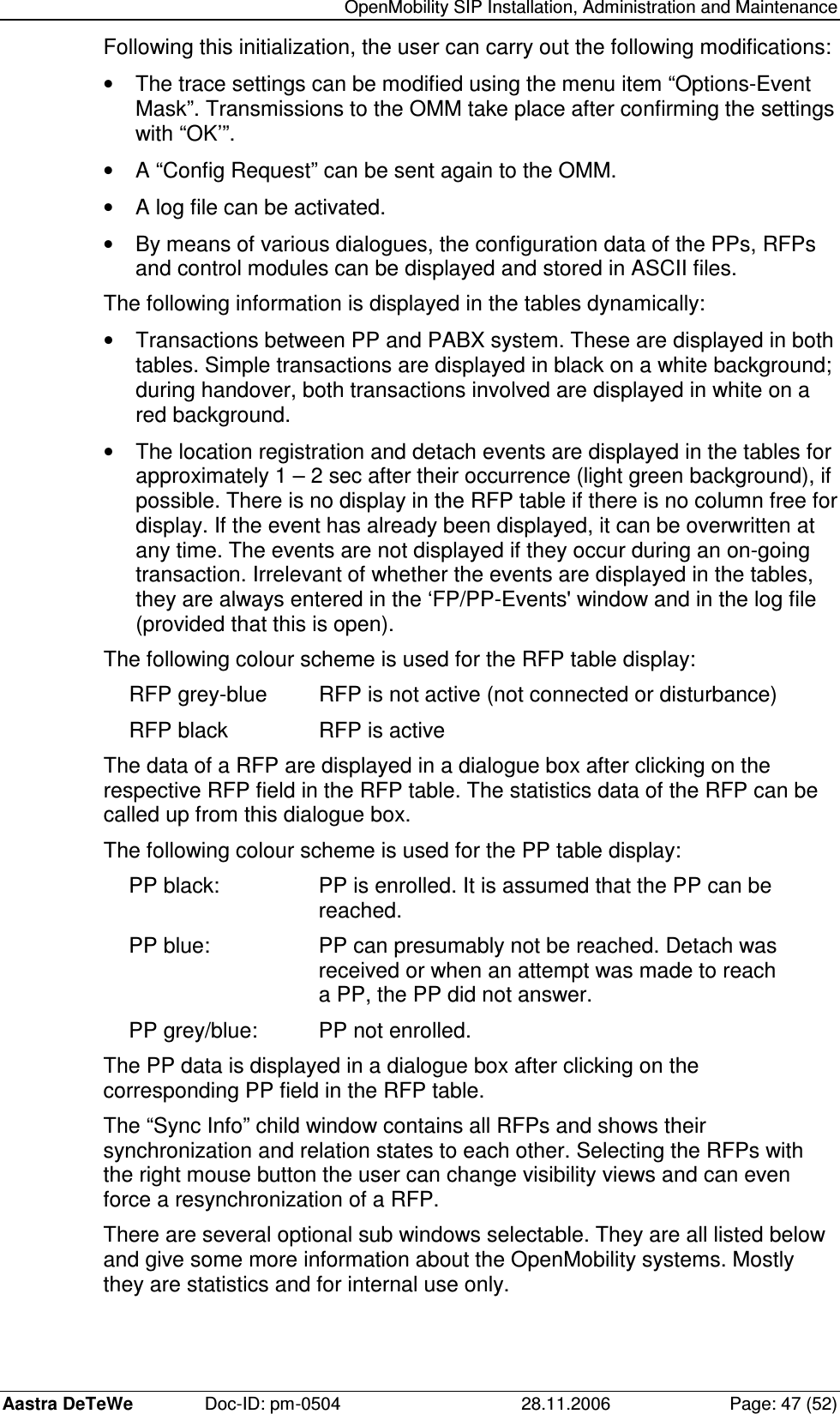   OpenMobility SIP Installation, Administration and Maintenance Aastra DeTeWe  Doc-ID: pm-0504  28.11.2006  Page: 47 (52) Following this initialization, the user can carry out the following modifications: •  The trace settings can be modified using the menu item “Options-Event Mask”. Transmissions to the OMM take place after confirming the settings with “OK’”. •  A “Config Request” can be sent again to the OMM. •  A log file can be activated. •  By means of various dialogues, the configuration data of the PPs, RFPs and control modules can be displayed and stored in ASCII files. The following information is displayed in the tables dynamically: •  Transactions between PP and PABX system. These are displayed in both tables. Simple transactions are displayed in black on a white background; during handover, both transactions involved are displayed in white on a red background. •  The location registration and detach events are displayed in the tables for approximately 1 – 2 sec after their occurrence (light green background), if possible. There is no display in the RFP table if there is no column free for display. If the event has already been displayed, it can be overwritten at any time. The events are not displayed if they occur during an on-going transaction. Irrelevant of whether the events are displayed in the tables, they are always entered in the ‘FP/PP-Events&apos; window and in the log file (provided that this is open). The following colour scheme is used for the RFP table display: RFP grey-blue  RFP is not active (not connected or disturbance) RFP black    RFP is active The data of a RFP are displayed in a dialogue box after clicking on the respective RFP field in the RFP table. The statistics data of the RFP can be called up from this dialogue box. The following colour scheme is used for the PP table display: PP black:    PP is enrolled. It is assumed that the PP can be         reached. PP blue:    PP can presumably not be reached. Detach was         received or when an attempt was made to reach         a PP, the PP did not answer. PP grey/blue:  PP not enrolled. The PP data is displayed in a dialogue box after clicking on the corresponding PP field in the RFP table. The “Sync Info” child window contains all RFPs and shows their synchronization and relation states to each other. Selecting the RFPs with the right mouse button the user can change visibility views and can even force a resynchronization of a RFP. There are several optional sub windows selectable. They are all listed below and give some more information about the OpenMobility systems. Mostly they are statistics and for internal use only. 