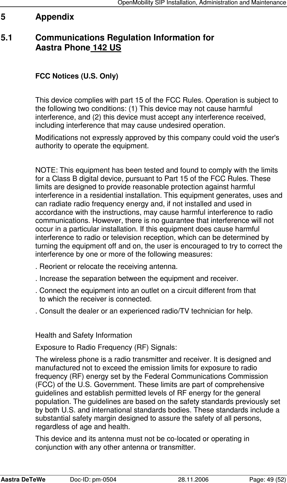   OpenMobility SIP Installation, Administration and Maintenance Aastra DeTeWe  Doc-ID: pm-0504  28.11.2006  Page: 49 (52) 5  Appendix 5.1  Communications Regulation Information for  Aastra Phone 142 US  FCC Notices (U.S. Only)  This device complies with part 15 of the FCC Rules. Operation is subject to the following two conditions: (1) This device may not cause harmful interference, and (2) this device must accept any interference received, including interference that may cause undesired operation. Modifications not expressly approved by this company could void the user&apos;s authority to operate the equipment.  NOTE: This equipment has been tested and found to comply with the limits for a Class B digital device, pursuant to Part 15 of the FCC Rules. These limits are designed to provide reasonable protection against harmful interference in a residential installation. This equipment generates, uses and can radiate radio frequency energy and, if not installed and used in accordance with the instructions, may cause harmful interference to radio communications. However, there is no guarantee that interference will not occur in a particular installation. If this equipment does cause harmful interference to radio or television reception, which can be determined by turning the equipment off and on, the user is encouraged to try to correct the interference by one or more of the following measures: . Reorient or relocate the receiving antenna. . Increase the separation between the equipment and receiver. . Connect the equipment into an outlet on a circuit different from that    to which the receiver is connected. . Consult the dealer or an experienced radio/TV technician for help.  Health and Safety Information Exposure to Radio Frequency (RF) Signals: The wireless phone is a radio transmitter and receiver. It is designed and manufactured not to exceed the emission limits for exposure to radio frequency (RF) energy set by the Federal Communications Commission (FCC) of the U.S. Government. These limits are part of comprehensive guidelines and establish permitted levels of RF energy for the general population. The guidelines are based on the safety standards previously set by both U.S. and international standards bodies. These standards include a substantial safety margin designed to assure the safety of all persons, regardless of age and health. This device and its antenna must not be co-located or operating in conjunction with any other antenna or transmitter. 