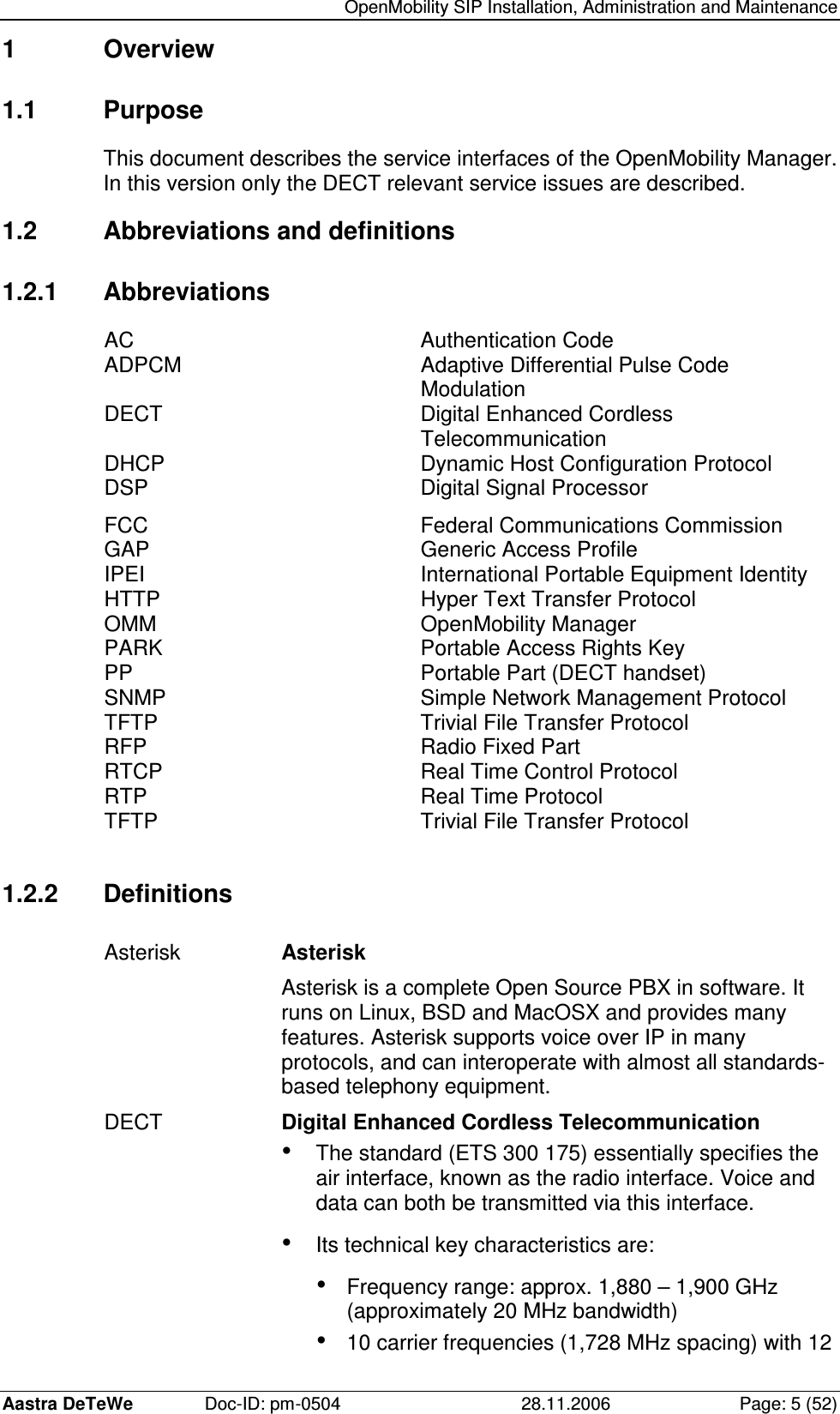   OpenMobility SIP Installation, Administration and Maintenance Aastra DeTeWe  Doc-ID: pm-0504  28.11.2006  Page: 5 (52) 1  Overview 1.1  Purpose This document describes the service interfaces of the OpenMobility Manager. In this version only the DECT relevant service issues are described. 1.2  Abbreviations and definitions 1.2.1  Abbreviations AC  Authentication Code ADPCM  Adaptive Differential Pulse Code Modulation DECT  Digital Enhanced Cordless Telecommunication DHCP  Dynamic Host Configuration Protocol DSP  Digital Signal Processor FCC  Federal Communications Commission GAP  Generic Access Profile IPEI  International Portable Equipment Identity HTTP  Hyper Text Transfer Protocol OMM  OpenMobility Manager PARK  Portable Access Rights Key PP  Portable Part (DECT handset) SNMP  Simple Network Management Protocol TFTP  Trivial File Transfer Protocol RFP  Radio Fixed Part RTCP  Real Time Control Protocol RTP  Real Time Protocol TFTP  Trivial File Transfer Protocol  1.2.2  Definitions Asterisk  Asterisk Asterisk is a complete Open Source PBX in software. It runs on Linux, BSD and MacOSX and provides many features. Asterisk supports voice over IP in many protocols, and can interoperate with almost all standards-based telephony equipment. DECT  Digital Enhanced Cordless Telecommunication • The standard (ETS 300 175) essentially specifies the air interface, known as the radio interface. Voice and data can both be transmitted via this interface. • Its technical key characteristics are: • Frequency range: approx. 1,880 – 1,900 GHz (approximately 20 MHz bandwidth) • 10 carrier frequencies (1,728 MHz spacing) with 12 