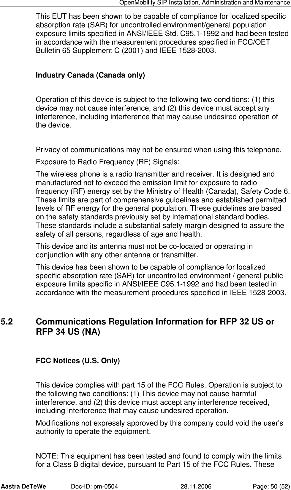   OpenMobility SIP Installation, Administration and Maintenance Aastra DeTeWe  Doc-ID: pm-0504  28.11.2006  Page: 50 (52) This EUT has been shown to be capable of compliance for localized specific absorption rate (SAR) for uncontrolled environment/general population exposure limits specified in ANSI/IEEE Std. C95.1-1992 and had been tested in accordance with the measurement procedures specified in FCC/OET Bulletin 65 Supplement C (2001) and IEEE 1528-2003.  Industry Canada (Canada only)  Operation of this device is subject to the following two conditions: (1) this device may not cause interference, and (2) this device must accept any interference, including interference that may cause undesired operation of the device.  Privacy of communications may not be ensured when using this telephone. Exposure to Radio Frequency (RF) Signals: The wireless phone is a radio transmitter and receiver. It is designed and manufactured not to exceed the emission limit for exposure to radio frequency (RF) energy set by the Ministry of Health (Canada), Safety Code 6. These limits are part of comprehensive guidelines and established permitted levels of RF energy for the general population. These guidelines are based on the safety standards previously set by international standard bodies. These standards include a substantial safety margin designed to assure the safety of all persons, regardless of age and health. This device and its antenna must not be co-located or operating in conjunction with any other antenna or transmitter. This device has been shown to be capable of compliance for localized specific absorption rate (SAR) for uncontrolled environment / general public exposure limits specific in ANSI/IEEE C95.1-1992 and had been tested in accordance with the measurement procedures specified in IEEE 1528-2003.  5.2  Communications Regulation Information for RFP 32 US or RFP 34 US (NA)  FCC Notices (U.S. Only)  This device complies with part 15 of the FCC Rules. Operation is subject to the following two conditions: (1) This device may not cause harmful interference, and (2) this device must accept any interference received, including interference that may cause undesired operation. Modifications not expressly approved by this company could void the user&apos;s authority to operate the equipment.  NOTE: This equipment has been tested and found to comply with the limits for a Class B digital device, pursuant to Part 15 of the FCC Rules. These 