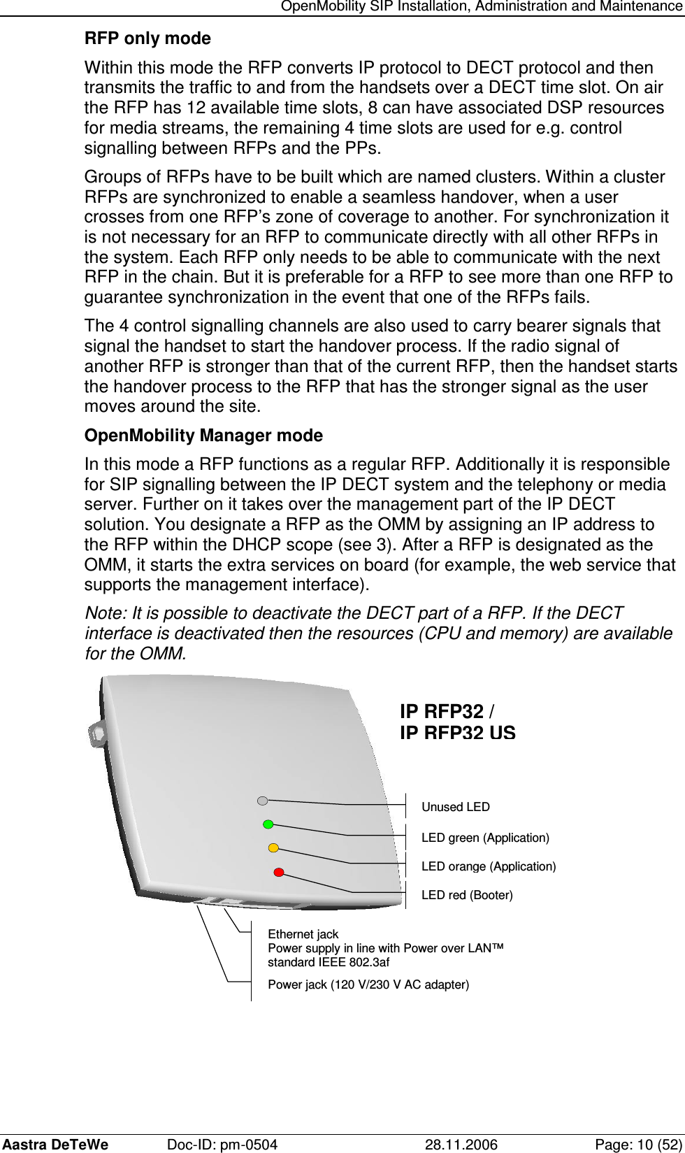   OpenMobility SIP Installation, Administration and Maintenance Aastra DeTeWe  Doc-ID: pm-0504  28.11.2006  Page: 10 (52) RFP only mode Within this mode the RFP converts IP protocol to DECT protocol and then transmits the traffic to and from the handsets over a DECT time slot. On air the RFP has 12 available time slots, 8 can have associated DSP resources for media streams, the remaining 4 time slots are used for e.g. control signalling between RFPs and the PPs. Groups of RFPs have to be built which are named clusters. Within a cluster RFPs are synchronized to enable a seamless handover, when a user crosses from one RFP’s zone of coverage to another. For synchronization it is not necessary for an RFP to communicate directly with all other RFPs in the system. Each RFP only needs to be able to communicate with the next RFP in the chain. But it is preferable for a RFP to see more than one RFP to guarantee synchronization in the event that one of the RFPs fails. The 4 control signalling channels are also used to carry bearer signals that signal the handset to start the handover process. If the radio signal of another RFP is stronger than that of the current RFP, then the handset starts the handover process to the RFP that has the stronger signal as the user moves around the site. OpenMobility Manager mode In this mode a RFP functions as a regular RFP. Additionally it is responsible for SIP signalling between the IP DECT system and the telephony or media server. Further on it takes over the management part of the IP DECT solution. You designate a RFP as the OMM by assigning an IP address to the RFP within the DHCP scope (see 3). After a RFP is designated as the OMM, it starts the extra services on board (for example, the web service that supports the management interface). Note: It is possible to deactivate the DECT part of a RFP. If the DECT interface is deactivated then the resources (CPU and memory) are available for the OMM. Power jack (120 V/230 V AC adapter) Ethernet jack Power supply in line with Power over LAN™ standard IEEE 802.3af LED red (Booter) IP RFP32 /  IP RFP32 US LED orange (Application) LED green (Application) Unused LED  