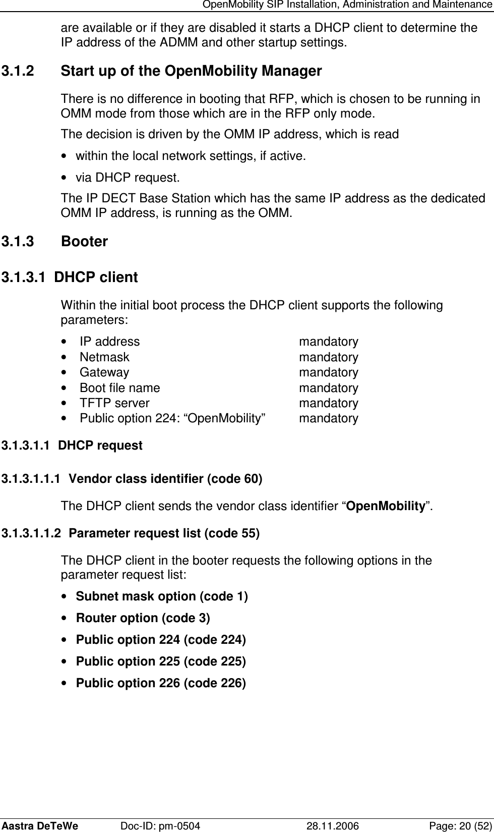   OpenMobility SIP Installation, Administration and Maintenance Aastra DeTeWe  Doc-ID: pm-0504  28.11.2006  Page: 20 (52) are available or if they are disabled it starts a DHCP client to determine the IP address of the ADMM and other startup settings. 3.1.2  Start up of the OpenMobility Manager There is no difference in booting that RFP, which is chosen to be running in OMM mode from those which are in the RFP only mode. The decision is driven by the OMM IP address, which is read •  within the local network settings, if active. •  via DHCP request. The IP DECT Base Station which has the same IP address as the dedicated OMM IP address, is running as the OMM. 3.1.3  Booter 3.1.3.1  DHCP client Within the initial boot process the DHCP client supports the following parameters: •  IP address          mandatory •  Netmask          mandatory •  Gateway          mandatory •  Boot file name        mandatory •  TFTP server         mandatory •  Public option 224: “OpenMobility”  mandatory 3.1.3.1.1  DHCP request 3.1.3.1.1.1  Vendor class identifier (code 60) The DHCP client sends the vendor class identifier “OpenMobility”. 3.1.3.1.1.2  Parameter request list (code 55) The DHCP client in the booter requests the following options in the parameter request list: •  Subnet mask option (code 1) •  Router option (code 3) •  Public option 224 (code 224) •  Public option 225 (code 225) •  Public option 226 (code 226) 