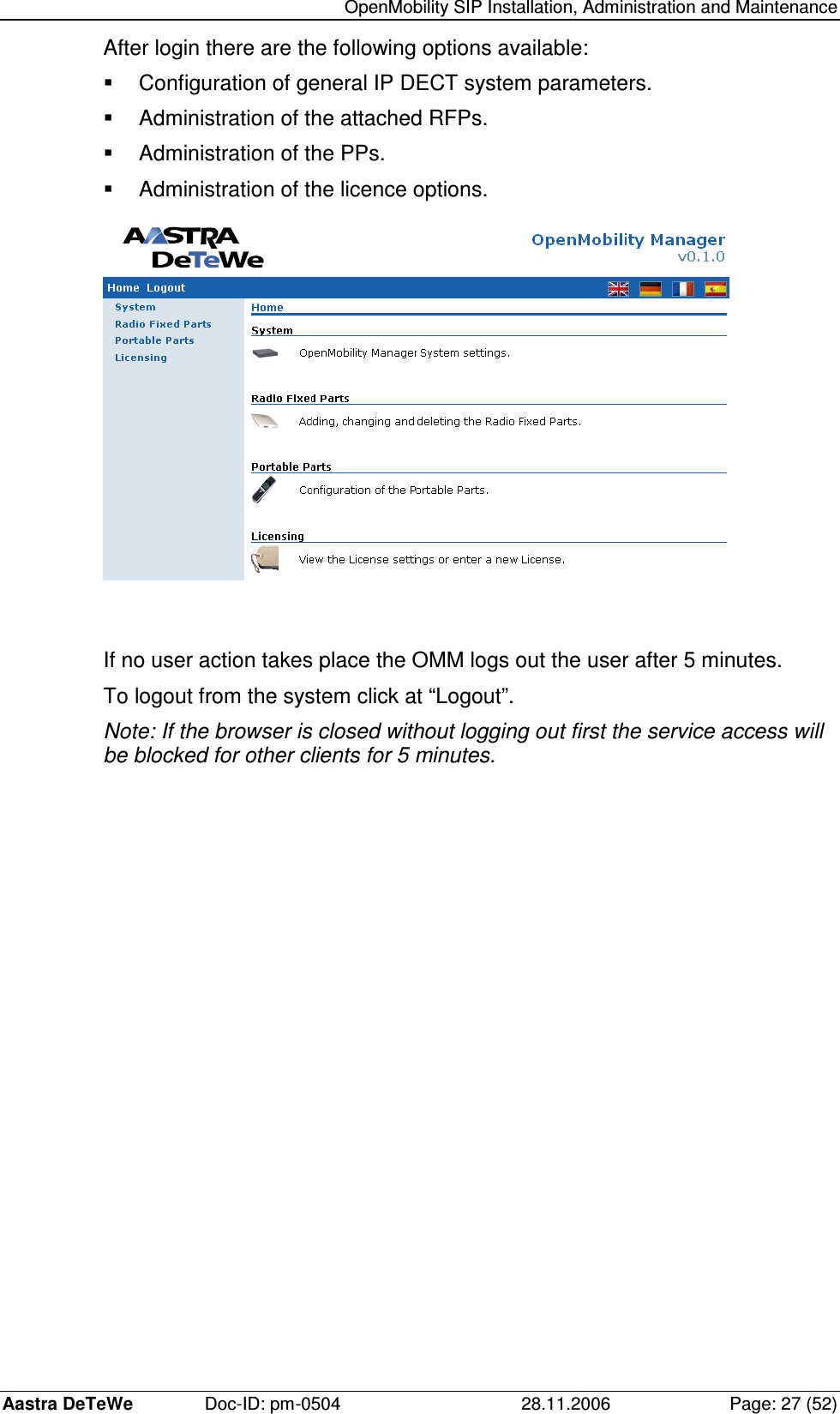   OpenMobility SIP Installation, Administration and Maintenance Aastra DeTeWe  Doc-ID: pm-0504  28.11.2006  Page: 27 (52) After login there are the following options available:   Configuration of general IP DECT system parameters.   Administration of the attached RFPs.   Administration of the PPs.   Administration of the licence options.   If no user action takes place the OMM logs out the user after 5 minutes. To logout from the system click at “Logout”. Note: If the browser is closed without logging out first the service access will be blocked for other clients for 5 minutes. 