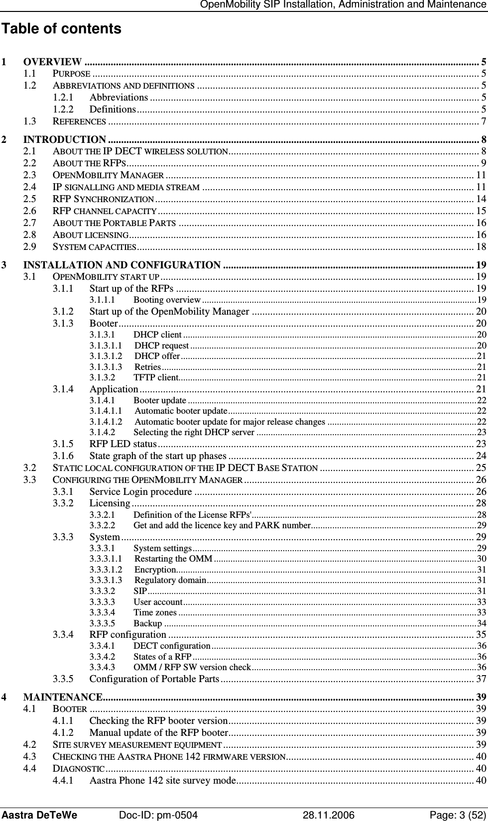   OpenMobility SIP Installation, Administration and Maintenance Aastra DeTeWe  Doc-ID: pm-0504  28.11.2006  Page: 3 (52) Table of contents 1 OVERVIEW ....................................................................................................................................................... 5 1.1 PURPOSE.................................................................................................................................................... 5 1.2 ABBREVIATIONS AND DEFINITIONS............................................................................................................ 5 1.2.1 Abbreviations .............................................................................................................................. 5 1.2.2 Definitions................................................................................................................................... 5 1.3 REFERENCES.............................................................................................................................................. 7 2 INTRODUCTION .............................................................................................................................................. 8 2.1 ABOUT THE IP DECT WIRELESS SOLUTION................................................................................................ 8 2.2 ABOUT THE RFPS....................................................................................................................................... 9 2.3 OPENMOBILITY MANAGER...................................................................................................................... 11 2.4 IP SIGNALLING AND MEDIA STREAM........................................................................................................ 11 2.5 RFP SYNCHRONIZATION.......................................................................................................................... 14 2.6 RFP CHANNEL CAPACITY......................................................................................................................... 15 2.7 ABOUT THE PORTABLE PARTS................................................................................................................. 16 2.8 ABOUT LICENSING.................................................................................................................................... 16 2.9 SYSTEM CAPACITIES................................................................................................................................. 18 3 INSTALLATION AND CONFIGURATION ................................................................................................ 19 3.1 OPENMOBILITY START UP........................................................................................................................ 19 3.1.1 Start up of the RFPs .................................................................................................................. 19 3.1.1.1 Booting overview....................................................................................................................19 3.1.2 Start up of the OpenMobility Manager ..................................................................................... 20 3.1.3 Booter........................................................................................................................................ 20 3.1.3.1 DHCP client............................................................................................................................20 3.1.3.1.1 DHCP request.........................................................................................................................20 3.1.3.1.2 DHCP offer.............................................................................................................................21 3.1.3.1.3 Retries.....................................................................................................................................21 3.1.3.2 TFTP client..............................................................................................................................21 3.1.4 Application................................................................................................................................ 21 3.1.4.1 Booter update ..........................................................................................................................22 3.1.4.1.1 Automatic booter update.........................................................................................................22 3.1.4.1.2 Automatic booter update for major release changes ...............................................................22 3.1.4.2 Selecting the right DHCP server .............................................................................................23 3.1.5 RFP LED status......................................................................................................................... 23 3.1.6 State graph of the start up phases .............................................................................................. 24 3.2 STATIC LOCAL CONFIGURATION OF THE IP DECT BASE STATION........................................................... 25 3.3 CONFIGURING THE OPENMOBILITY MANAGER........................................................................................ 26 3.3.1 Service Login procedure ........................................................................................................... 26 3.3.2 Licensing................................................................................................................................... 28 3.3.2.1 Definition of the License RFPs&apos;...............................................................................................28 3.3.2.2 Get and add the licence key and PARK number......................................................................29 3.3.3 System....................................................................................................................................... 29 3.3.3.1 System settings........................................................................................................................29 3.3.3.1.1 Restarting the OMM...............................................................................................................30 3.3.3.1.2 Encryption...............................................................................................................................31 3.3.3.1.3 Regulatory domain..................................................................................................................31 3.3.3.2 SIP...........................................................................................................................................31 3.3.3.3 User account............................................................................................................................33 3.3.3.4 Time zones ..............................................................................................................................33 3.3.3.5 Backup ....................................................................................................................................34 3.3.4 RFP configuration ..................................................................................................................... 35 3.3.4.1 DECT configuration................................................................................................................36 3.3.4.2 States of a RFP........................................................................................................................36 3.3.4.3 OMM / RFP SW version check...............................................................................................36 3.3.5 Configuration of Portable Parts................................................................................................. 37 4 MAINTENANCE.............................................................................................................................................. 39 4.1 BOOTER................................................................................................................................................... 39 4.1.1 Checking the RFP booter version.............................................................................................. 39 4.1.2 Manual update of the RFP booter.............................................................................................. 39 4.2 SITE SURVEY MEASUREMENT EQUIPMENT................................................................................................ 39 4.3 CHECKING THE AASTRA PHONE 142 FIRMWARE VERSION........................................................................ 40 4.4 DIAGNOSTIC............................................................................................................................................. 40 4.4.1 Aastra Phone 142 site survey mode........................................................................................... 40 