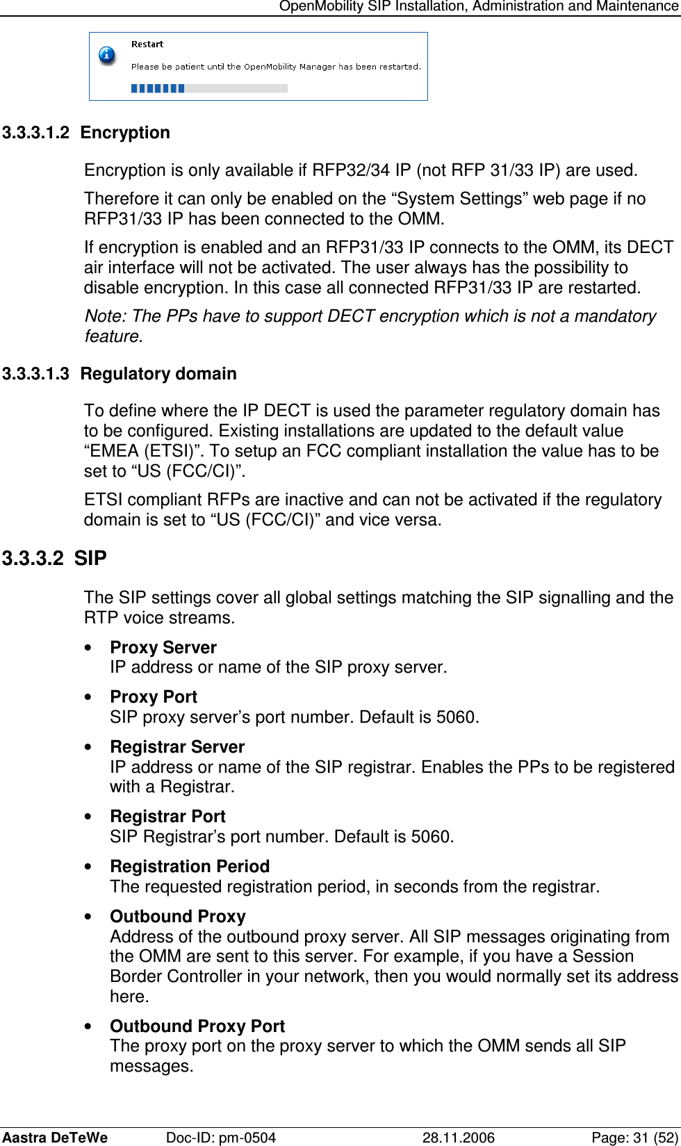   OpenMobility SIP Installation, Administration and Maintenance Aastra DeTeWe  Doc-ID: pm-0504  28.11.2006  Page: 31 (52)  3.3.3.1.2  Encryption Encryption is only available if RFP32/34 IP (not RFP 31/33 IP) are used. Therefore it can only be enabled on the “System Settings” web page if no RFP31/33 IP has been connected to the OMM. If encryption is enabled and an RFP31/33 IP connects to the OMM, its DECT air interface will not be activated. The user always has the possibility to disable encryption. In this case all connected RFP31/33 IP are restarted. Note: The PPs have to support DECT encryption which is not a mandatory feature. 3.3.3.1.3  Regulatory domain To define where the IP DECT is used the parameter regulatory domain has to be configured. Existing installations are updated to the default value “EMEA (ETSI)”. To setup an FCC compliant installation the value has to be set to “US (FCC/CI)”. ETSI compliant RFPs are inactive and can not be activated if the regulatory domain is set to “US (FCC/CI)” and vice versa. 3.3.3.2  SIP The SIP settings cover all global settings matching the SIP signalling and the RTP voice streams. •  Proxy Server IP address or name of the SIP proxy server. •  Proxy Port SIP proxy server’s port number. Default is 5060. •  Registrar Server IP address or name of the SIP registrar. Enables the PPs to be registered with a Registrar. •  Registrar Port SIP Registrar’s port number. Default is 5060. •  Registration Period The requested registration period, in seconds from the registrar. •  Outbound Proxy Address of the outbound proxy server. All SIP messages originating from the OMM are sent to this server. For example, if you have a Session Border Controller in your network, then you would normally set its address here. •  Outbound Proxy Port The proxy port on the proxy server to which the OMM sends all SIP messages. 