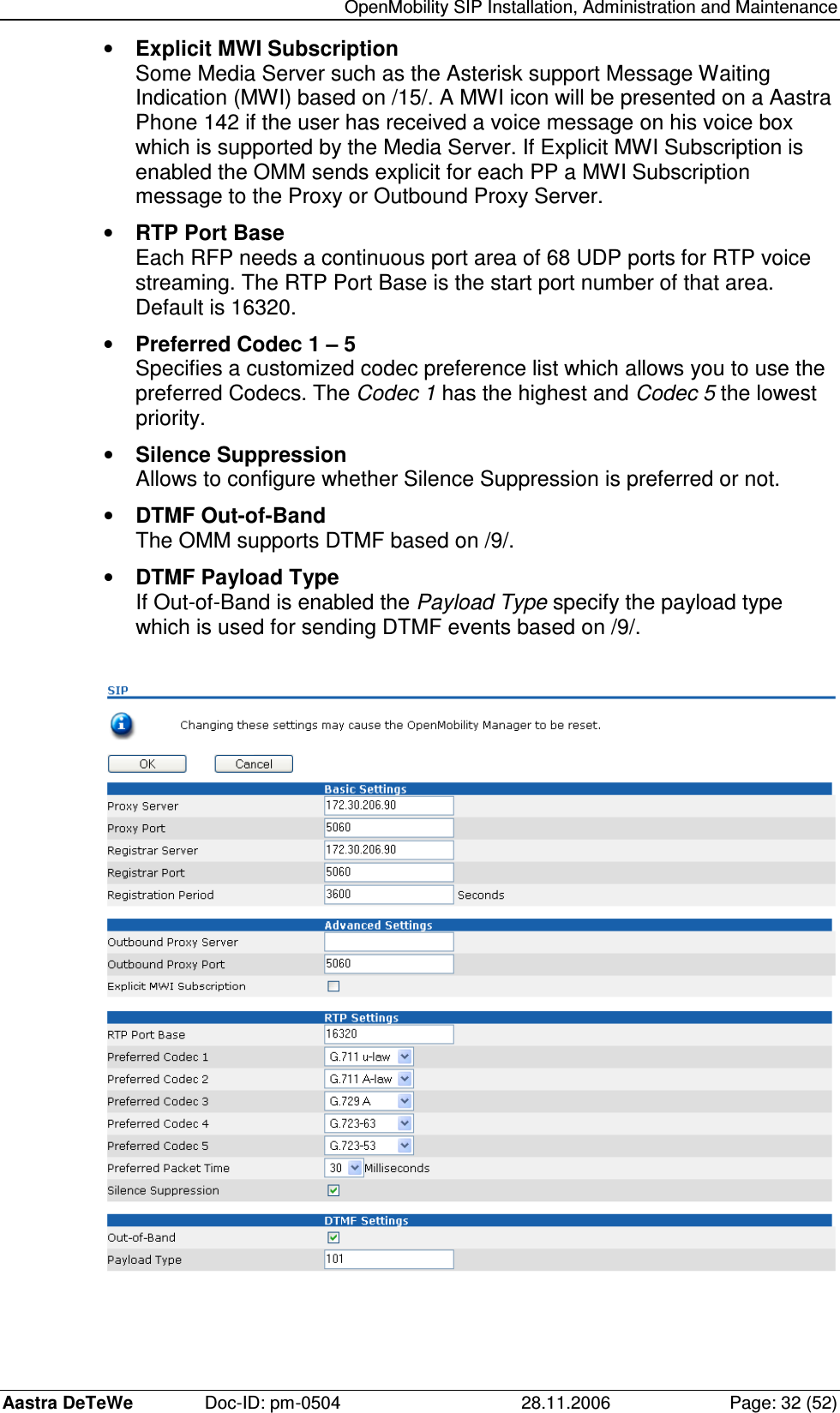   OpenMobility SIP Installation, Administration and Maintenance Aastra DeTeWe  Doc-ID: pm-0504  28.11.2006  Page: 32 (52) •  Explicit MWI Subscription Some Media Server such as the Asterisk support Message Waiting Indication (MWI) based on /15/. A MWI icon will be presented on a Aastra Phone 142 if the user has received a voice message on his voice box which is supported by the Media Server. If Explicit MWI Subscription is enabled the OMM sends explicit for each PP a MWI Subscription message to the Proxy or Outbound Proxy Server. •  RTP Port Base Each RFP needs a continuous port area of 68 UDP ports for RTP voice streaming. The RTP Port Base is the start port number of that area. Default is 16320. •  Preferred Codec 1 – 5 Specifies a customized codec preference list which allows you to use the preferred Codecs. The Codec 1 has the highest and Codec 5 the lowest priority. •  Silence Suppression Allows to configure whether Silence Suppression is preferred or not. •  DTMF Out-of-Band The OMM supports DTMF based on /9/. •  DTMF Payload Type If Out-of-Band is enabled the Payload Type specify the payload type which is used for sending DTMF events based on /9/.     