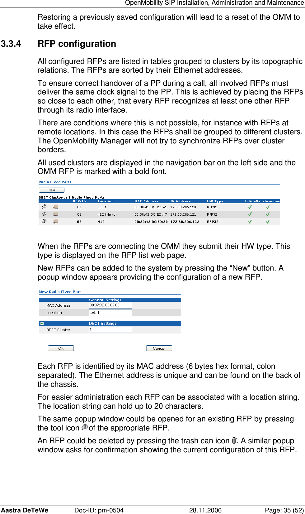   OpenMobility SIP Installation, Administration and Maintenance Aastra DeTeWe  Doc-ID: pm-0504  28.11.2006  Page: 35 (52) Restoring a previously saved configuration will lead to a reset of the OMM to take effect. 3.3.4  RFP configuration All configured RFPs are listed in tables grouped to clusters by its topographic relations. The RFPs are sorted by their Ethernet addresses. To ensure correct handover of a PP during a call, all involved RFPs must deliver the same clock signal to the PP. This is achieved by placing the RFPs so close to each other, that every RFP recognizes at least one other RFP through its radio interface. There are conditions where this is not possible, for instance with RFPs at remote locations. In this case the RFPs shall be grouped to different clusters. The OpenMobility Manager will not try to synchronize RFPs over cluster borders. All used clusters are displayed in the navigation bar on the left side and the OMM RFP is marked with a bold font.   When the RFPs are connecting the OMM they submit their HW type. This type is displayed on the RFP list web page. New RFPs can be added to the system by pressing the “New” button. A popup window appears providing the configuration of a new RFP.  Each RFP is identified by its MAC address (6 bytes hex format, colon separated). The Ethernet address is unique and can be found on the back of the chassis. For easier administration each RFP can be associated with a location string. The location string can hold up to 20 characters. The same popup window could be opened for an existing RFP by pressing the tool icon  of the appropriate RFP. An RFP could be deleted by pressing the trash can icon  . A similar popup window asks for confirmation showing the current configuration of this RFP. 