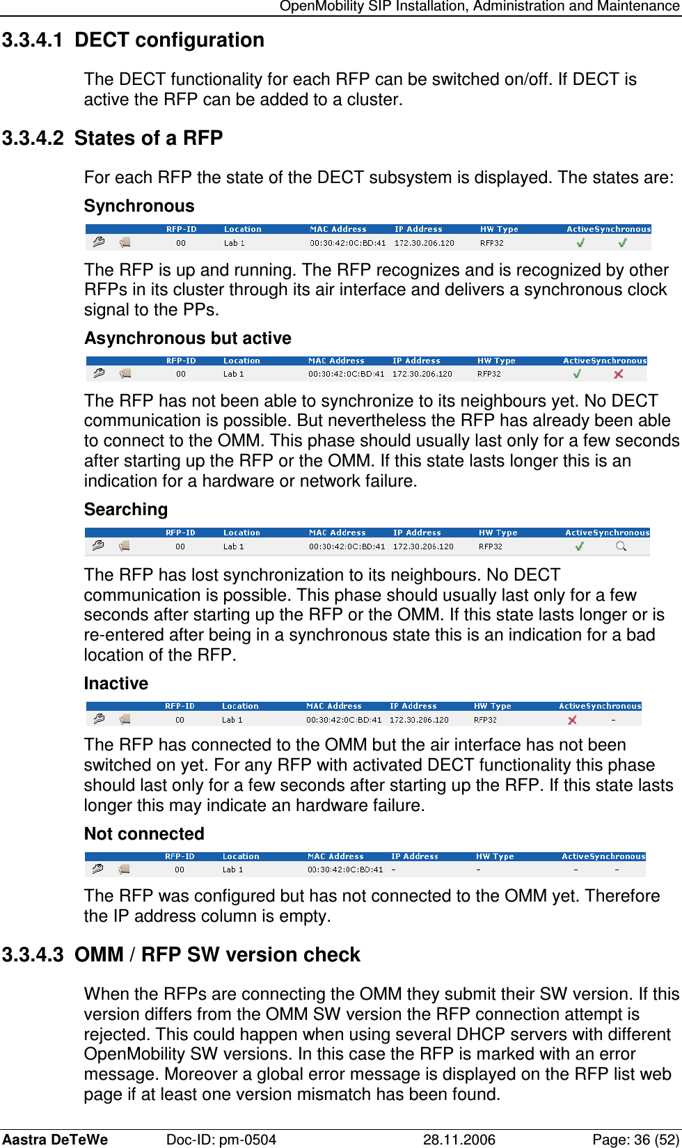   OpenMobility SIP Installation, Administration and Maintenance Aastra DeTeWe  Doc-ID: pm-0504  28.11.2006  Page: 36 (52) 3.3.4.1  DECT configuration The DECT functionality for each RFP can be switched on/off. If DECT is active the RFP can be added to a cluster. 3.3.4.2  States of a RFP For each RFP the state of the DECT subsystem is displayed. The states are: Synchronous  The RFP is up and running. The RFP recognizes and is recognized by other RFPs in its cluster through its air interface and delivers a synchronous clock signal to the PPs. Asynchronous but active  The RFP has not been able to synchronize to its neighbours yet. No DECT communication is possible. But nevertheless the RFP has already been able to connect to the OMM. This phase should usually last only for a few seconds after starting up the RFP or the OMM. If this state lasts longer this is an indication for a hardware or network failure. Searching  The RFP has lost synchronization to its neighbours. No DECT communication is possible. This phase should usually last only for a few seconds after starting up the RFP or the OMM. If this state lasts longer or is re-entered after being in a synchronous state this is an indication for a bad location of the RFP. Inactive  The RFP has connected to the OMM but the air interface has not been switched on yet. For any RFP with activated DECT functionality this phase should last only for a few seconds after starting up the RFP. If this state lasts longer this may indicate an hardware failure. Not connected  The RFP was configured but has not connected to the OMM yet. Therefore the IP address column is empty. 3.3.4.3  OMM / RFP SW version check When the RFPs are connecting the OMM they submit their SW version. If this version differs from the OMM SW version the RFP connection attempt is rejected. This could happen when using several DHCP servers with different OpenMobility SW versions. In this case the RFP is marked with an error message. Moreover a global error message is displayed on the RFP list web page if at least one version mismatch has been found. 