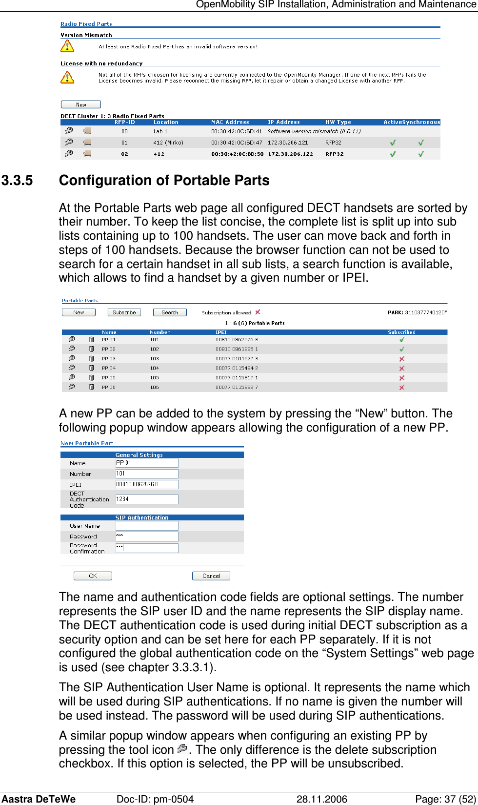   OpenMobility SIP Installation, Administration and Maintenance Aastra DeTeWe  Doc-ID: pm-0504  28.11.2006  Page: 37 (52)  3.3.5  Configuration of Portable Parts At the Portable Parts web page all configured DECT handsets are sorted by their number. To keep the list concise, the complete list is split up into sub lists containing up to 100 handsets. The user can move back and forth in steps of 100 handsets. Because the browser function can not be used to search for a certain handset in all sub lists, a search function is available, which allows to find a handset by a given number or IPEI.  A new PP can be added to the system by pressing the “New” button. The following popup window appears allowing the configuration of a new PP.  The name and authentication code fields are optional settings. The number represents the SIP user ID and the name represents the SIP display name. The DECT authentication code is used during initial DECT subscription as a security option and can be set here for each PP separately. If it is not configured the global authentication code on the “System Settings” web page is used (see chapter 3.3.3.1). The SIP Authentication User Name is optional. It represents the name which will be used during SIP authentications. If no name is given the number will be used instead. The password will be used during SIP authentications. A similar popup window appears when configuring an existing PP by pressing the tool icon  . The only difference is the delete subscription checkbox. If this option is selected, the PP will be unsubscribed. 