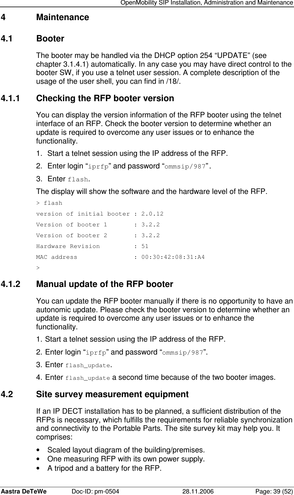   OpenMobility SIP Installation, Administration and Maintenance Aastra DeTeWe  Doc-ID: pm-0504  28.11.2006  Page: 39 (52) 4  Maintenance 4.1  Booter The booter may be handled via the DHCP option 254 “UPDATE” (see chapter 3.1.4.1) automatically. In any case you may have direct control to the booter SW, if you use a telnet user session. A complete description of the usage of the user shell, you can find in /18/. 4.1.1  Checking the RFP booter version You can display the version information of the RFP booter using the telnet interface of an RFP. Check the booter version to determine whether an update is required to overcome any user issues or to enhance the functionality. 1.  Start a telnet session using the IP address of the RFP. 2.  Enter login “iprfp” and password “ommsip/987”. 3.  Enter flash. The display will show the software and the hardware level of the RFP. &gt; flash version of initial booter : 2.0.12 Version of booter 1       : 3.2.2 Version of booter 2       : 3.2.2 Hardware Revision         : 51 MAC address               : 00:30:42:08:31:A4 &gt; 4.1.2  Manual update of the RFP booter You can update the RFP booter manually if there is no opportunity to have an autonomic update. Please check the booter version to determine whether an update is required to overcome any user issues or to enhance the functionality. 1. Start a telnet session using the IP address of the RFP. 2. Enter login “iprfp” and password “ommsip/987”. 3. Enter flash_update. 4. Enter flash_update a second time because of the two booter images. 4.2  Site survey measurement equipment If an IP DECT installation has to be planned, a sufficient distribution of the RFPs is necessary, which fulfills the requirements for reliable synchronization and connectivity to the Portable Parts. The site survey kit may help you. It comprises: •  Scaled layout diagram of the building/premises. •  One measuring RFP with its own power supply. •  A tripod and a battery for the RFP. 