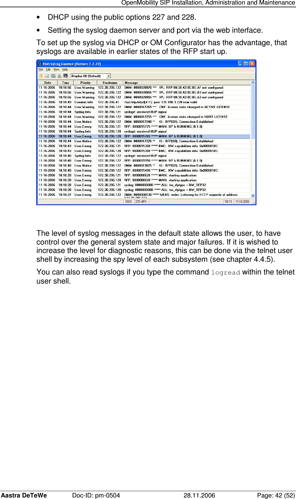   OpenMobility SIP Installation, Administration and Maintenance Aastra DeTeWe  Doc-ID: pm-0504  28.11.2006  Page: 42 (52) •  DHCP using the public options 227 and 228. •  Setting the syslog daemon server and port via the web interface. To set up the syslog via DHCP or OM Configurator has the advantage, that syslogs are available in earlier states of the RFP start up.   The level of syslog messages in the default state allows the user, to have control over the general system state and major failures. If it is wished to increase the level for diagnostic reasons, this can be done via the telnet user shell by increasing the spy level of each subsystem (see chapter 4.4.5).  You can also read syslogs if you type the command logread within the telnet user shell. 