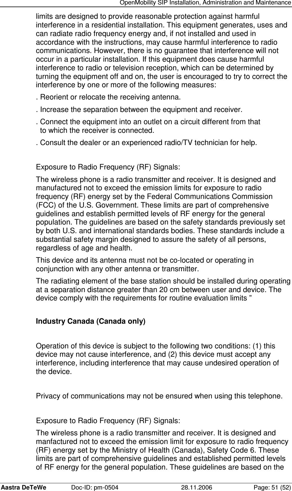   OpenMobility SIP Installation, Administration and Maintenance Aastra DeTeWe  Doc-ID: pm-0504  28.11.2006  Page: 51 (52) limits are designed to provide reasonable protection against harmful interference in a residential installation. This equipment generates, uses and can radiate radio frequency energy and, if not installed and used in accordance with the instructions, may cause harmful interference to radio communications. However, there is no guarantee that interference will not occur in a particular installation. If this equipment does cause harmful interference to radio or television reception, which can be determined by turning the equipment off and on, the user is encouraged to try to correct the interference by one or more of the following measures: . Reorient or relocate the receiving antenna. . Increase the separation between the equipment and receiver. . Connect the equipment into an outlet on a circuit different from that    to which the receiver is connected. . Consult the dealer or an experienced radio/TV technician for help.  Exposure to Radio Frequency (RF) Signals: The wireless phone is a radio transmitter and receiver. It is designed and manufactured not to exceed the emission limits for exposure to radio frequency (RF) energy set by the Federal Communications Commission (FCC) of the U.S. Government. These limits are part of comprehensive guidelines and establish permitted levels of RF energy for the general population. The guidelines are based on the safety standards previously set by both U.S. and international standards bodies. These standards include a substantial safety margin designed to assure the safety of all persons, regardless of age and health. This device and its antenna must not be co-located or operating in conjunction with any other antenna or transmitter. The radiating element of the base station should be installed during operating at a separation distance greater than 20 cm between user and device. The device comply with the requirements for routine evaluation limits ”  Industry Canada (Canada only)  Operation of this device is subject to the following two conditions: (1) this device may not cause interference, and (2) this device must accept any interference, including interference that may cause undesired operation of the device.  Privacy of communications may not be ensured when using this telephone.  Exposure to Radio Frequency (RF) Signals: The wireless phone is a radio transmitter and receiver. It is designed and manfactured not to exceed the emission limit for exposure to radio frequency (RF) energy set by the Ministry of Health (Canada), Safety Code 6. These limits are part of comprehensive guidelines and established permitted levels of RF energy for the general population. These guidelines are based on the 