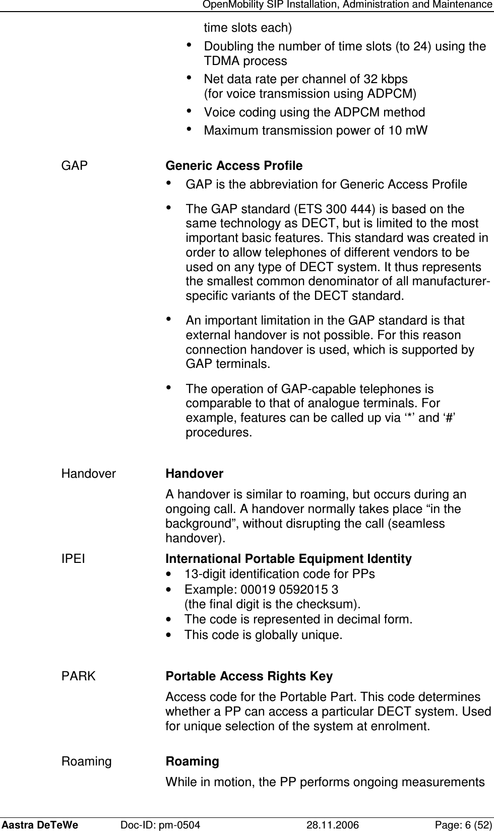   OpenMobility SIP Installation, Administration and Maintenance Aastra DeTeWe  Doc-ID: pm-0504  28.11.2006  Page: 6 (52) time slots each) • Doubling the number of time slots (to 24) using the TDMA process • Net data rate per channel of 32 kbps (for voice transmission using ADPCM) • Voice coding using the ADPCM method • Maximum transmission power of 10 mW  GAP  Generic Access Profile • GAP is the abbreviation for Generic Access Profile • The GAP standard (ETS 300 444) is based on the same technology as DECT, but is limited to the most important basic features. This standard was created in order to allow telephones of different vendors to be used on any type of DECT system. It thus represents the smallest common denominator of all manufacturer-specific variants of the DECT standard. • An important limitation in the GAP standard is that external handover is not possible. For this reason connection handover is used, which is supported by GAP terminals. • The operation of GAP-capable telephones is comparable to that of analogue terminals. For example, features can be called up via ‘*’ and ‘#’ procedures.  Handover  Handover A handover is similar to roaming, but occurs during an ongoing call. A handover normally takes place “in the background”, without disrupting the call (seamless handover). IPEI  International Portable Equipment Identity •  13-digit identification code for PPs •  Example: 00019 0592015 3 (the final digit is the checksum). •  The code is represented in decimal form. •  This code is globally unique.  PARK  Portable Access Rights Key Access code for the Portable Part. This code determines whether a PP can access a particular DECT system. Used for unique selection of the system at enrolment.  Roaming  Roaming While in motion, the PP performs ongoing measurements 