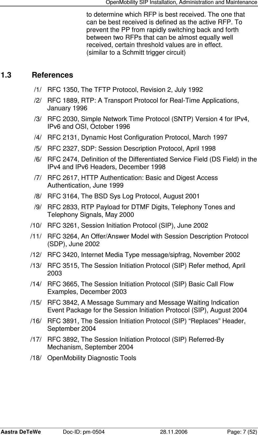   OpenMobility SIP Installation, Administration and Maintenance Aastra DeTeWe  Doc-ID: pm-0504  28.11.2006  Page: 7 (52) to determine which RFP is best received. The one that can be best received is defined as the active RFP. To prevent the PP from rapidly switching back and forth between two RFPs that can be almost equally well received, certain threshold values are in effect. (similar to a Schmitt trigger circuit)  1.3  References /1/  RFC 1350, The TFTP Protocol, Revision 2, July 1992 /2/  RFC 1889, RTP: A Transport Protocol for Real-Time Applications, January 1996 /3/  RFC 2030, Simple Network Time Protocol (SNTP) Version 4 for IPv4, IPv6 and OSI, October 1996 /4/  RFC 2131, Dynamic Host Configuration Protocol, March 1997 /5/  RFC 2327, SDP: Session Description Protocol, April 1998 /6/  RFC 2474, Definition of the Differentiated Service Field (DS Field) in the IPv4 and IPv6 Headers, December 1998 /7/  RFC 2617, HTTP Authentication: Basic and Digest Access Authentication, June 1999 /8/  RFC 3164, The BSD Sys Log Protocol, August 2001 /9/  RFC 2833, RTP Payload for DTMF Digits, Telephony Tones and Telephony Signals, May 2000 /10/  RFC 3261, Session Initiation Protocol (SIP), June 2002 /11/  RFC 3264, An Offer/Answer Model with Session Description Protocol (SDP), June 2002 /12/  RFC 3420, Internet Media Type message/sipfrag, November 2002 /13/  RFC 3515, The Session Initiation Protocol (SIP) Refer method, April 2003 /14/  RFC 3665, The Session Initiation Protocol (SIP) Basic Call Flow Examples, December 2003 /15/  RFC 3842, A Message Summary and Message Waiting Indication Event Package for the Session Initiation Protocol (SIP), August 2004 /16/  RFC 3891, The Session Initiation Protocol (SIP) “Replaces” Header, September 2004 /17/  RFC 3892, The Session Initiation Protocol (SIP) Referred-By Mechanism, September 2004 /18/  OpenMobility Diagnostic Tools 