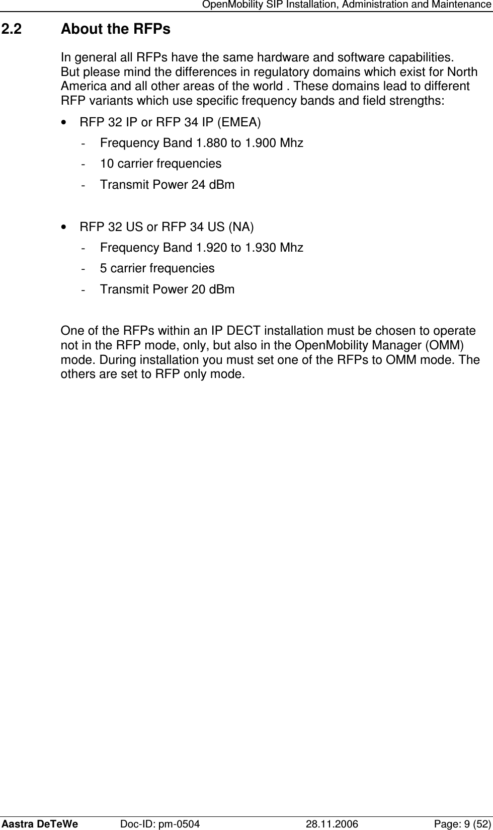   OpenMobility SIP Installation, Administration and Maintenance Aastra DeTeWe  Doc-ID: pm-0504  28.11.2006  Page: 9 (52) 2.2  About the RFPs In general all RFPs have the same hardware and software capabilities. But please mind the differences in regulatory domains which exist for North America and all other areas of the world . These domains lead to different RFP variants which use specific frequency bands and field strengths: •  RFP 32 IP or RFP 34 IP (EMEA) -  Frequency Band 1.880 to 1.900 Mhz -  10 carrier frequencies -  Transmit Power 24 dBm   •  RFP 32 US or RFP 34 US (NA) -  Frequency Band 1.920 to 1.930 Mhz -  5 carrier frequencies -  Transmit Power 20 dBm   One of the RFPs within an IP DECT installation must be chosen to operate not in the RFP mode, only, but also in the OpenMobility Manager (OMM) mode. During installation you must set one of the RFPs to OMM mode. The others are set to RFP only mode. 