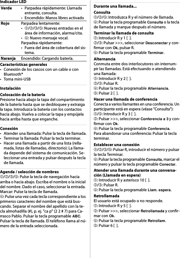 Indicador LEDCaracterísticas generales• Conexión de los cascos con un cable o con Bluetooth®•Toma mini-USBInstalaciónColocación de la bateríaPresione hacia abajo la tapa del compartimento de la batería hasta que se desbloquee y extraiga la tapa. Introduzca la batería con los contactos hacia abajo. Vuelva a colocar la tapa y empújela hacia arriba hasta que enganche.Conexión• Atender una llamada: Pulse la tecla de llamada.• Terminar la llamada: Pulsar la tecla terminar.• Hacer una llamada a partir de una lista (rella-mada, listas de llamadas, directorio): La llama-da depende del sistema de comunicación. Se-leccionar una entrada y pulsar después la tecla de llamada.Agenda / selección de nombres➀/➁/➂/➄: Pulse la tecla de navegación hacia arriba o hacia abajo. Escriba el nombre o la inicial del nombre. Dado el caso, seleccionar la entrada. Marcar: Pulse la tecla de llamada.➃: Pulse una vez cada tecla correspondiente a los primeros caracteres del nombre que está bus-cando. Separar el nombre del apellido con la te-cla almohadilla (#), p. ej. &quot;ca p&quot; (2 2 # 7) para Ca-rrasco Pablo. Pulsar la tecla programable ABC. Pulsar la tecla de llamada. El teléfono llama al nú-mero de la entrada seleccionada.Durante una llamada...Consulta➀/➁/➄: Introduzca R y el número de llamada.➃: Pulsar la tecla programable Consulta o la tecla de llamada y marque después el número.Terminar la llamada de consulta➀: Introducir R y 1 [  ].➁/➂: Pulsar &gt;&gt;&gt;, seleccionar Desconectar y con-firmar con Ok, pulsar R.➃: Pulsar la tecla programable Terminar.AlternanciaConmuta entre dos interlocutores sin interrum-pir las llamadas. Está efectuando o atendiendo una llamada:➀: Introducir R y 2 [  ].➁/➂: Pulsar R.➃: Pulsar la tecla programable Alternancia.➄: Pulsar 2 [  ].Hacer una llamada de conferenciaConecta a varios llamantes en una conferencia. Un participante está en espera (véase &quot;Consulta&quot;):➀/➄: Introducir R y 3 [  ].➁: Pulsar &gt;&gt;&gt;, seleccionar Conferencia a 3 y con-firmar con Ok.➃: Pulsar la tecla programable Conferencia.Para abandonar una conferencia: Pulsar la tecla terminar.Establecer una conexión➀/➁/➂/➄: Pulsar R, introducir el número y pulsar la tecla Terminar.➃: Pulsar la tecla programable Consulta, marcar el número y pulsar la tecla programable Conectar.Atender una llamada durante una conversa-ción (Llamada en espera)➀: Introducir R y asterisco 10 [  ].➁/➂: Pulsar R.➃: Pulsar la tecla programable Llam. espera.RetrollamadaEl usuario está ocupado o no responde.➀: Introducir R y 5 [  ].➁: Pulsar &gt;&gt;&gt;, seleccionar Retrollamada y confir-mar con Ok.➃: Pulsar la tecla programable Retrollam.➄: Pulsar 6 [  ].Verde• Parpadea rápidamente: Llamada entrante, consulta.• Encendido: Manos libres activadoRojoParpadea lentamente:•➀/➁/➂/➄: Nuevas entradas en el área de información, alarma/cita.•➃: Nuevo mensaje vocal.Parpadea rápidamente:• Fuera del área de cobertura del sis-tema.NaranjaEncendido: Cargando batería.