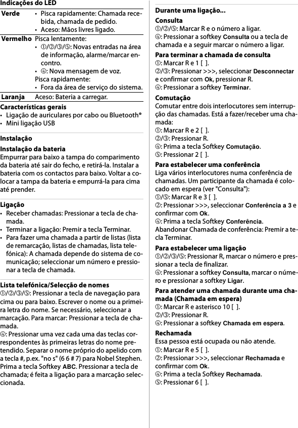 Indicações do LEDCaracterísticas gerais• Ligação de auriculares por cabo ou Bluetooth®• Mini ligação USBInstalaçãoInstalação da bateriaEmpurrar para baixo a tampa do comparimento da bateria até sair do fecho, e retirá-la. Instalar a bateria com os contactos para baixo. Voltar a co-locar a tampa da bateria e empurrá-la para cima até prender.Ligação• Receber chamadas: Pressionar a tecla de cha-mada.• Terminar a ligação: Premir a tecla Terminar.• Para fazer uma chamada a partir de listas (lista de remarcação, listas de chamadas, lista tele-fónica): A chamada depende do sistema de co-municação; seleccionar um número e pressio-nar a tecla de chamada.Lista telefónica/Selecção de nomes➀/➁/➂/➄: Pressionar a tecla de navegação para cima ou para baixo. Escrever o nome ou a primei-ra letra do nome. Se necessário, seleccionar a marcação. Para marcar: Pressionar a tecla de cha-mada.➃: Pressionar uma vez cada uma das teclas cor-respondentes às primeiras letras do nome pre-tendido. Separar o nome próprio do apelido com a tecla #, p.ex. &quot;no s&quot; (6 6 # 7) para Nobel Stephen. Prima a tecla Softkey ABC. Pressionar a tecla de chamada; é feita a ligação para a marcação selec-cionada.Durante uma ligação...Consulta➀/➁/➄: Marcar R e o número a ligar.➃: Pressionar a softkey Consulta ou a tecla de chamada e a seguir marcar o número a ligar.Para terminar a chamada de consulta➀: Marcar R e 1 [  ].➁/➂: Pressionar &gt;&gt;&gt;, seleccionar Desconnectar e confirmar com Ok, pressionar R.➃: Pressionar a softkey Terminar.ComutaçãoComutar entre dois interlocutores sem interrup-ção das chamadas. Está a fazer/receber uma cha-mada:➀: Marcar R e 2 [  ].➁/➂: Pressionar R.➃: Prima a tecla Softkey Comutação.➄: Pressionar 2 [  ].Para estabelecer uma conferênciaLiga vários interlocutores numa conferência de chamadas. Um participante da chamada é colo-cado em espera (ver &quot;Consulta&quot;):➀/➄: Marcar R e 3 [  ].➁: Pressionar &gt;&gt;&gt;, seleccionar Conferência a 3 e confirmar com Ok.➃: Prima a tecla Softkey Conferência.Abandonar Chamada de conferência: Premir a te-cla Terminar.Para estabelecer uma ligação➀/➁/➂/➄: Pressionar R, marcar o número e pres-sionar a tecla de finalizar.➃: Pressionar a softkey Consulta, marcar o núme-ro e pressionar a softkey Ligar.Para atender uma chamada durante uma cha-mada (Chamada em espera)➀: Marcar R e asterisco 10 [  ].➁/➂: Pressionar R.➃: Pressionar a softkey Chamada em espera.RechamadaEssa pessoa está ocupada ou não atende.➀: Marcar R e 5 [  ].➁: Pressionar &gt;&gt;&gt;, seleccionar Rechamada e confirmar com Ok.➃: Prima a tecla Softkey Rechamada.➄: Pressionar 6 [  ].Verde• Pisca rapidamente: Chamada rece-bida, chamada de pedido.•Aceso: Mãos livres ligado.VermelhoPisca lentamente:•➀/➁/➂/➄: Novas entradas na área de informação, alarme/marcar en-contro.•➃: Nova mensagem de voz.Pisca rapidamente:• Fora da área de serviço do sistema.LaranjaAceso: Bateria a carregar.