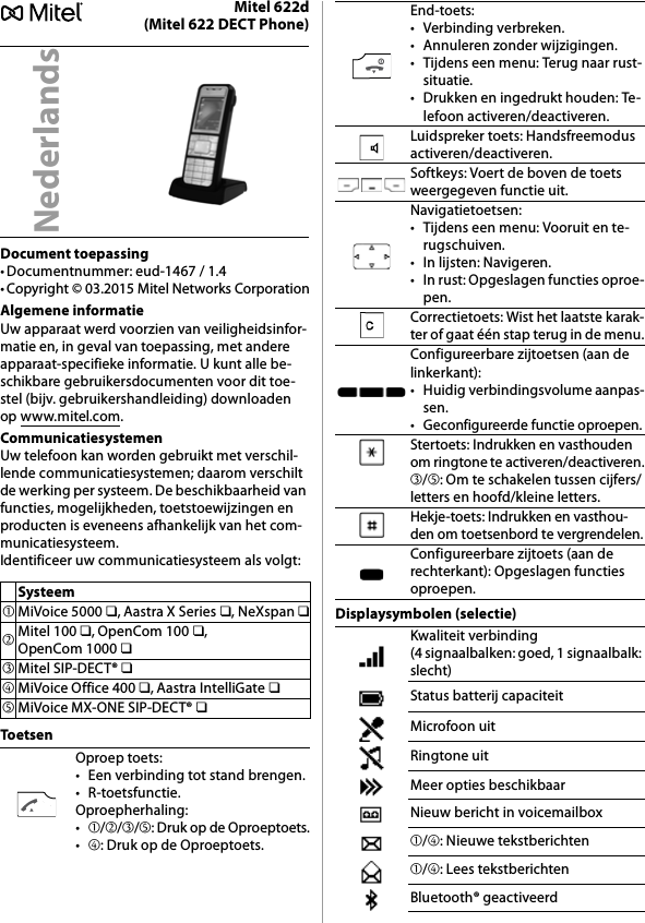 Mitel 622d(Mitel 622 DECT Phone)Document toepassing• Documentnummer: eud-1467 / 1.4• Copyright © 03.2015 Mitel Networks CorporationAlgemene informatieUw apparaat werd voorzien van veiligheidsinfor-matie en, in geval van toepassing, met andere apparaat-specifieke informatie. U kunt alle be-schikbare gebruikersdocumenten voor dit toe-stel (bijv. gebruikershandleiding) downloaden op www.mitel.com.CommunicatiesystemenUw telefoon kan worden gebruikt met verschil-lende communicatiesystemen; daarom verschilt de werking per systeem. De beschikbaarheid van functies, mogelijkheden, toetstoewijzingen en producten is eveneens afhankelijk van het com-municatiesysteem.Identificeer uw communicatiesysteem als volgt:ToetsenDisplaysymbolen (selectie)NederlandsSysteem➀MiVoice 5000 ❏, Aastra X Series ❏, NeXspan ❏➁Mitel 100 ❏, OpenCom 100 ❏, OpenCom 1000 ❏➂Mitel SIP-DECT® ❏➃MiVoice Office 400 ❏, Aastra IntelliGate ❏➄MiVoice MX-ONE SIP-DECT® ❏Oproep toets:• Een verbinding tot stand brengen.•R-toetsfunctie.Oproepherhaling:•➀/➁/➂/➄: Druk op de Oproeptoets.•➃: Druk op de Oproeptoets.End-toets:• Verbinding verbreken.• Annuleren zonder wijzigingen.• Tijdens een menu: Terug naar rust-situatie.• Drukken en ingedrukt houden: Te-lefoon activeren/deactiveren.Luidspreker toets: Handsfreemodus activeren/deactiveren.Softkeys: Voert de boven de toets weergegeven functie uit.Navigatietoetsen:• Tijdens een menu: Vooruit en te-rugschuiven.• In lijsten: Navigeren.• In rust: Opgeslagen functies oproe-pen.Correctietoets: Wist het laatste karak-ter of gaat één stap terug in de menu.Configureerbare zijtoetsen (aan de linkerkant):• Huidig verbindingsvolume aanpas-sen.• Geconfigureerde functie oproepen.Stertoets: Indrukken en vasthouden om ringtone te activeren/deactiveren.➂/➄: Om te schakelen tussen cijfers/letters en hoofd/kleine letters.Hekje-toets: Indrukken en vasthou-den om toetsenbord te vergrendelen.Configureerbare zijtoets (aan de rechterkant): Opgeslagen functies oproepen.Kwaliteit verbinding (4 signaalbalken: goed, 1 signaalbalk: slecht)Status batterij capaciteitMicrofoon uitRingtone uitMeer opties beschikbaarNieuw bericht in voicemailbox➀/➃: Nieuwe tekstberichten➀/➃: Lees tekstberichtenBluetooth® geactiveerd