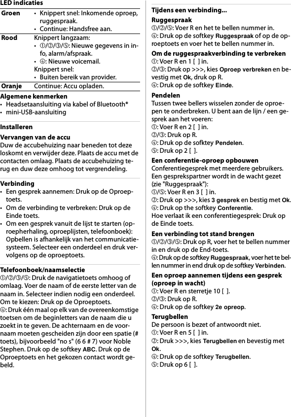 LED indicatiesAlgemene kenmerken• Headsetaansluiting via kabel of Bluetooth®• mini-USB-aansluitingInstallerenVervangen van de accuDuw de accubehuizing naar beneden tot deze loskomt en verwijder deze. Plaats de accu met de contacten omlaag. Plaats de accubehuizing te-rug en duw deze omhoog tot vergrendeling.Verbinding• Een gesprek aannemen: Druk op de Oproep-toets.• Om de verbinding te verbreken: Druk op de Einde toets.• Om een gesprek vanuit de lijst te starten (op-roepherhaling, oproeplijsten, telefoonboek): Opbellen is afhankelijk van het communicatie-systeem. Selecteer een onderdeel en druk ver-volgens op de oproeptoets.Telefoonboek/naamselectie➀/➁/➂/➄: Druk de navigatietoets omhoog of omlaag. Voer de naam of de eerste letter van de naam in. Selecteer indien nodig een onderdeel. Om te kiezen: Druk op de Oproeptoets.➃: Druk één maal op elk van de overeenkomstige toetsen om de beginletters van de naam die u zoekt in te geven. De achternaam en de voor-naam moeten gescheiden zijn door een spatie (# toets), bijvoorbeeld &quot;no s&quot; (6 6 # 7) voor Noble Stephen. Druk op de softkey ABC. Druk op de Oproeptoets en het gekozen contact wordt ge-beld.Tijdens een verbinding...Ruggespraak➀/➁/➄: Voer R en het te bellen nummer in.➃: Druk op de softkey Ruggespraak of op de op-roeptoets en voer het te bellen nummer in.Om de ruggespraakverbinding te verbreken➀: Voer R en 1 [  ] in.➁/➂: Druk op &gt;&gt;&gt;, kies Oproep verbreken en be-vestig met Ok, druk op R.➃: Druk op de softkey Einde.PendelenTussen twee bellers wisselen zonder de oproe-pen te onderbreken. U bent aan de lijn / een ge-sprek aan het voeren:➀: Voer R en 2 [  ] in.➁/➂: Druk op R.➃: Druk op de sofktey Pendelen.➄: Druk op 2 [  ].Een conferentie-oproep opbouwenConferentiegesprek met meerdere gebruikers. Een gesprekspartner wordt in de wacht gezet (zie &quot;Ruggespraak&quot;):➀/➄: Voer R en 3 [  ] in.➁: Druk op &gt;&gt;&gt;, kies 3 gesprek en bestig met Ok.➃: Druk op the softkey Conferentie.Hoe verlaat ik een conferentiegesprek: Druk op de Einde toets.Een verbinding tot stand brengen➀/➁/➂/➄: Druk op R, voer het te bellen nummer in en druk op de End-toets.➃: Druk op de softkey Ruggespraak, voer het te bel-len nummer in end druk op de softkey Verbinden.Een oproep aannemen tijdens een gesprek (oproep in wacht)➀: Voer R en sterretje 10 [  ].➁/➂: Druk op R.➃: Druk op de softkey 2e opreop.TerugbellenDe persoon is bezet of antwoordt niet.➀: Voer R en 5 [  ] in.➁: Druk &gt;&gt;&gt;, kies Terugbellen en bevestig met Ok.➃: Druk op de softkey Terugbellen.➄: Druk op 6 [  ].Groen• Knippert snel: Inkomende oproep, ruggespraak.• Continue: Handsfree aan.RoodKnippert langzaam:•➀/➁/➂/➄: Nieuwe gegevens in in-fo, alarm/afspraak.•➃: Nieuwe voicemail.Knippert snel:• Buiten bereik van provider.OranjeContinue: Accu opladen.