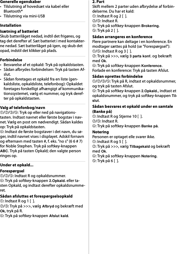 Generelle egenskaber• Tilslutning af hovedsæt via kabel eller Bluetooth®• Tilslutning via mini-USBInstallationIsætning af batterietSkub batterilåget nedad, indtil det frigøres, og tag det derefter af. Sæt batteriet i med kontakter-ne nedad. Sæt batterilåget på igen, og skub det opad, indstil det klikker på plads.Forbindelse• Besvarelse af et opkald: Tryk på opkaldstasten.• Sådan afbrydes forbindelsen: Tryk på tasten Af-slut.• Sådan foretages et opkald fra en liste (gen-kaldsliste, opkaldsliste, telefonbog): Opkaldet foretages forskelligt afhængigt af kommunika-tionssystemet, vælg et nummer, og tryk deref-ter på opkaldstasten.Valg af telefonbog/navn➀/➁/➂/➄: Tryk op eller ned på navigations-tasten. Indtast navnet eller første bogstav i nav-net. Vælg en post om nødvendigt. Sådan kaldes op: Tryk på opkaldstasten.➃: Indtast de første bogstaver i det navn, du sø-ger, indtil navnet vises i displayet. Adskil fornavn og efternavn med tasten #, f. eks. &quot;no s&quot; (6 6 # 7) for Noble Stephen. Tryk på softkey-knappen ABC. Tryk på tasten Opkald; den valgte person ringes op.Under et opkald...Forespørgsel➀/➁/➄: Indtast R og opkaldsnummer.➃: Tryk på softkey-knappen 2.Opkald. eller ta-sten Opkald, og indtast derefter opkaldsnumme-ret.Sådan afsluttes et forespørgselsopkald➀: Indtast R og 1 [  ].➁/➂: Tryk på &gt;&gt;&gt;, vælg Afbryd og bekræft med Ok, tryk på R.➃: Tryk på softkey-knappen Afslut kald.2. PartSkift mellem 2 parter uden afbrydelse af forbin-delserne. Du har et kald:➀: Indtast R og 2 [  ].➁/➂: Indtast R.➃: Tryk på softkey-knappen Brokering.➄: Tryk på 2 [  ].Sådan arrangeres en konferenceFlere partnere kan deltage i en konference. En modtager sættes på hold (se &quot;Forespørgsel&quot;):➀/➄: Indtast R og 3 [  ].➁: Tryk på &gt;&gt;&gt;, vælg 3 parts konf. og bekræft med Ok.➃: Tryk på softkey-knappen Konference.Forlade en konference: Tryk på tasten Afslut.Sådan oprettes forbindelse➀/➁/➂/➄: Tryk på R, indtast et opkaldsnummer, og tryk på tasten Afslut.➃: Tryk på softkey-knappen 2.Opkald., indtast et opkaldsnummer, og tryk på softkey-knappen Til-slut.Sådan besvares et opkald under en samtale (Banke på)➀: Indtast R og Stjerne 10 [  ].➁/➂: Indtast R.➃: Tryk på softkey-knappen Banke på.NoteringPersonen er optaget elle svarer ikke.➀: Indtast R og 5 [  ].➁: Tryk på &gt;&gt;&gt;, vælg Tilbagekald og bekræft med Ok.➃: Tryk på softkey-knappen Notering.➄: Tryk på 6 [  ].