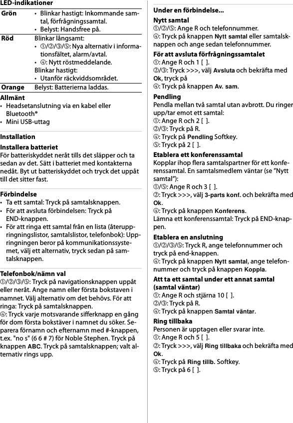 LED-indikationerAllmänt• Headsetanslutning via en kabel eller Bluetooth®• Mini USB-uttagInstallationInstallera batterietFör batteriskyddet neråt tills det släpper och ta sedan av det. Sätt i batteriet med kontakterna nedåt. Byt ut batteriskyddet och tryck det uppåt till det sitter fast.Förbindelse• Ta ett samtal: Tryck på samtalsknappen.• För att avsluta förbindelsen: Tryck på END-knappen.• För att ringa ett samtal från en lista (återupp-ringningslistor, samtalslistor, telefonbok): Upp-ringningen beror på kommunikationssyste-met, välj ett alternativ, tryck sedan på sam-talsknappen.Telefonbok/nämn val➀/➁/➂/➄: Tryck på navigationsknappen uppåt eller neråt. Ange namn eller första bokstaven i namnet. Välj alternativ om det behövs. För att ringa: Tryck på samtalsknappen.➃: Tryck varje motsvarande sifferknapp en gång för dom första bokstäver i namnet du söker. Se-parera förnamn och efternamn med #-knappen, t.ex. &quot;no s&quot; (6 6 # 7) för Noble Stephen. Tryck på knappen ABC. Tryck på samtalsknappen; valt al-ternativ rings upp.Under en förbindelse...Nytt samtal➀/➁/➄: Ange R och telefonnummer.➃: Tryck på knappen Nytt samtal eller samtalsk-nappen och ange sedan telefonnummer.För att avsluta förfrågningssamtalet➀: Ange R och 1 [  ].➁/➂: Tryck &gt;&gt;&gt;, välj Avsluta och bekräfta med Ok, tryck på➃: Tryck på knappen Av. sam.PendlingPendla mellan två samtal utan avbrott. Du ringer upp/tar emot ett samtal:➀: Ange R och 2 [  ].➁/➂: Tryck på R.➃: Tryck på Pendling Softkey.➄: Tryck på 2 [  ].Etablera ett konferenssamtalKopplar ihop flera samtalspartner för ett konfe-renssamtal. En samtalsmedlem väntar (se ”Nytt samtal”):➀/➄: Ange R och 3 [  ].➁: Tryck &gt;&gt;&gt;, välj 3-parts konf. och bekräfta med Ok.➃: Tryck på knappen Konferens.Lämna ett konferenssamtal: Tryck på END-knap-pen.Etablera en anslutning➀/➁/➂/➄: Tryck R, ange telefonnummer och tryck på end-knappen.➃: Tryck på knappen Nytt samtal, ange telefon-nummer och tryck på knappen Koppla.Att ta ett samtal under ett annat samtal(samtal väntar)➀: Ange R och stjärna 10 [  ].➁/➂: Tryck på R.➃: Tryck på knappen Samtal väntar.Ring tillbakaPersonen är upptagen eller svarar inte.➀: Ange R och 5 [  ].➁: Tryck &gt;&gt;&gt;, välj Ring tillbaka och bekräfta med Ok.➃: Tryck på Ring tillb. Softkey.➄: Tryck på 6 [  ].Grön• Blinkar hastigt: Inkommande sam-tal, förfrågningssamtal.• Belyst: Handsfree på.RödBlinkar långsamt:•➀/➁/➂/➄: Nya alternativ i informa-tionsfältet, alarm/avtal.•➃: Nytt röstmeddelande.Blinkar hastigt:• Utanför räckviddsområdet.OrangeBelyst: Batterierna laddas.