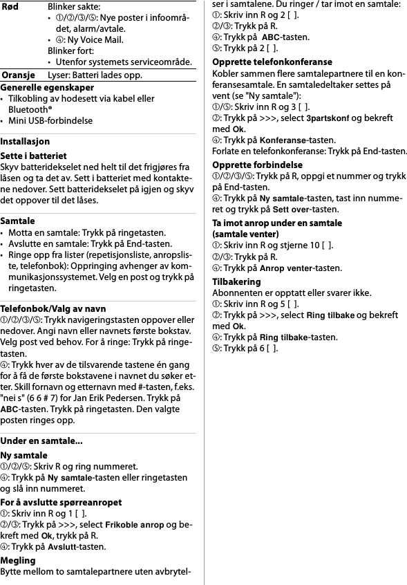 Generelle egenskaper• Tilkobling av hodesett via kabel eller Bluetooth®• Mini USB-forbindelseInstallasjonSette i batterietSkyv batteridekselet ned helt til det frigjøres fra låsen og ta det av. Sett i batteriet med kontakte-ne nedover. Sett batteridekselet på igjen og skyv det oppover til det låses.Samtale• Motta en samtale: Trykk på ringetasten.• Avslutte en samtale: Trykk på End-tasten.• Ringe opp fra lister (repetisjonsliste, anropslis-te, telefonbok): Oppringing avhenger av kom-munikasjonssystemet. Velg en post og trykk på ringetasten.Telefonbok/Valg av navn➀/➁/➂/➄: Trykk navigeringstasten oppover eller nedover. Angi navn eller navnets første bokstav. Velg post ved behov. For å ringe: Trykk på ringe-tasten.➃: Trykk hver av de tilsvarende tastene én gang for å få de første bokstavene i navnet du søker et-ter. Skill fornavn og etternavn med #-tasten, f.eks. &quot;nei s&quot; (6 6 # 7) for Jan Erik Pedersen. Trykk på ABC-tasten. Trykk på ringetasten. Den valgte posten ringes opp.Under en samtale...Ny samtale➀/➁/➄: Skriv R og ring nummeret.➃: Trykk på Ny samtale-tasten eller ringetasten og slå inn nummeret.For å avslutte spørreanropet➀: Skriv inn R og 1 [  ].➁/➂: Trykk på &gt;&gt;&gt;, select Frikoble anrop og be-kreft med Ok, trykk på R.➃: Trykk på Avslutt-tasten.MeglingBytte mellom to samtalepartnere uten avbrytel-ser i samtalene. Du ringer / tar imot en samtale:➀: Skriv inn R og 2 [  ].➁/➂: Trykk på R.➃: Trykk på  ABC-tasten.➄: Trykk på 2 [  ].Opprette telefonkonferanseKobler sammen flere samtalepartnere til en kon-feransesamtale. En samtaledeltaker settes på vent (se &quot;Ny samtale&quot;):➀/➄: Skriv inn R og 3 [  ].➁: Trykk på &gt;&gt;&gt;, select 3partskonf og bekreft med Ok.➃: Trykk på Konferanse-tasten.Forlate en telefonkonferanse: Trykk på End-tasten.Opprette forbindelse➀/➁/➂/➄: Trykk på R, oppgi et nummer og trykk på End-tasten.➃: Trykk på Ny samtale-tasten, tast inn numme-ret og trykk på Sett over-tasten.Ta imot anrop under en samtale(samtale venter)➀: Skriv inn R og stjerne 10 [  ].➁/➂: Trykk på R.➃: Trykk på Anrop venter-tasten.TilbakeringAbonnenten er opptatt eller svarer ikke.➀: Skriv inn R og 5 [  ].➁: Trykk på &gt;&gt;&gt;, select Ring tilbake og bekreft med Ok.➃: Trykk på Ring tilbake-tasten.➄: Trykk på 6 [  ].RødBlinker sakte:•➀/➁/➂/➄: Nye poster i infoområ-det, alarm/avtale.•➃: Ny Voice Mail.Blinker fort:• Utenfor systemets serviceområde.OransjeLyser: Batteri lades opp.