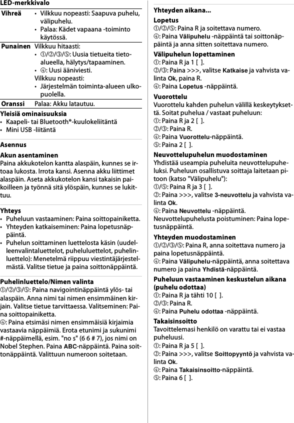 LED-merkkivaloYleisiä ominaisuuksia• Kaapeli- tai Bluetooth®-kuulokeliitäntä• Mini USB -liitäntäAsennusAkun asentaminenPaina akkukotelon kantta alaspäin, kunnes se ir-toaa lukosta. Irrota kansi. Asenna akku liittimet alaspäin. Aseta akkukotelon kansi takaisin pai-koilleen ja työnnä sitä ylöspäin, kunnes se lukit-tuu.Yhteys• Puheluun vastaaminen: Paina soittopainiketta.• Yhteyden katkaiseminen: Paina lopetusnäp-päintä.• Puhelun soittaminen luettelosta käsin (uudel-leenvalintaluettelot, puheluluettelot, puhelin-luettelo): Menetelmä riippuu viestintäjärjestel-mästä. Valitse tietue ja paina soittonäppäintä.Puhelinluettelo/Nimen valinta➀/➁/➂/➄: Paina navigointinäppäintä ylös- tai alaspäin. Anna nimi tai nimen ensimmäinen kir-jain. Valitse tietue tarvittaessa. Valitseminen: Pai-na soittopainiketta.➃: Paina etsimäsi nimen ensimmäisiä kirjaimia vastaavia näppäimiä. Erota etunimi ja sukunimi #-näppäimellä, esim. &quot;no s&quot; (6 6 # 7), jos nimi on Nobel Stephen. Paina ABC-näppäintä. Paina soit-tonäppäintä. Valittuun numeroon soitetaan.Yhteyden aikana...Lopetus➀/➁/➄: Paina R ja soitettava numero.➃: Paina Välipuhelu -näppäintä tai soittonäp-päintä ja anna sitten soitettava numero.Välipuhelun lopettaminen➀: Paina R ja 1 [  ].➁/➂: Paina &gt;&gt;&gt;, valitse Katkaise ja vahvista va-linta Ok, paina R.➃: Paina Lopetus -näppäintä.VuorotteluVuorottelu kahden puhelun välillä keskeytykset-tä. Soitat puhelua / vastaat puheluun:➀: Paina R ja 2 [  ].➁/➂: Paina R.➃: Paina Vuorottelu-näppäintä.➄: Paina 2 [  ].Neuvottelupuhelun muodostaminenYhdistää useampia puheluita neuvottelupuhe-luksi. Puheluun osallistuva soittaja laitetaan pi-toon (katso &quot;Välipuhelu&quot;):➀/➄: Paina R ja 3 [  ].➁: Paina &gt;&gt;&gt;, valitse 3-neuvottelu ja vahvista va-linta Ok.➃: Paina Neuvottelu -näppäintä.Neuvottelupuhelusta poistuminen: Paina lope-tusnäppäintä.Yhteyden muodostaminen➀/➁/➂/➄: Paina R, anna soitettava numero ja paina lopetusnäppäintä.➃: Paina Välipuhelu-näppäintä, anna soitettava numero ja paina Yhdistä-näppäintä.Puheluun vastaaminen keskustelun aikana (puhelu odottaa)➀: Paina R ja tähti 10 [  ].➁/➂: Paina R.➃: Paina Puhelu odottaa -näppäintä.TakaisinsoittoTavoittelemasi henkilö on varattu tai ei vastaa puheluusi.➀: Paina R ja 5 [  ].➁: Paina &gt;&gt;&gt;, valitse Soittopyyntö ja vahvista va-linta Ok.➃: Paina Takaisinsoitto-näppäintä.➄: Paina 6 [  ].Vihreä• Vilkkuu nopeasti: Saapuva puhelu, välipuhelu.• Palaa: Kädet vapaana -toiminto käytössä.PunainenVilkkuu hitaasti:•➀/➁/➂/➄: Uusia tietueita tieto-alueella, hälytys/tapaaminen.•➃: Uusi ääniviesti.Vilkkuu nopeasti:• Järjestelmän toiminta-alueen ulko-puolella.OranssiPalaa: Akku latautuu.