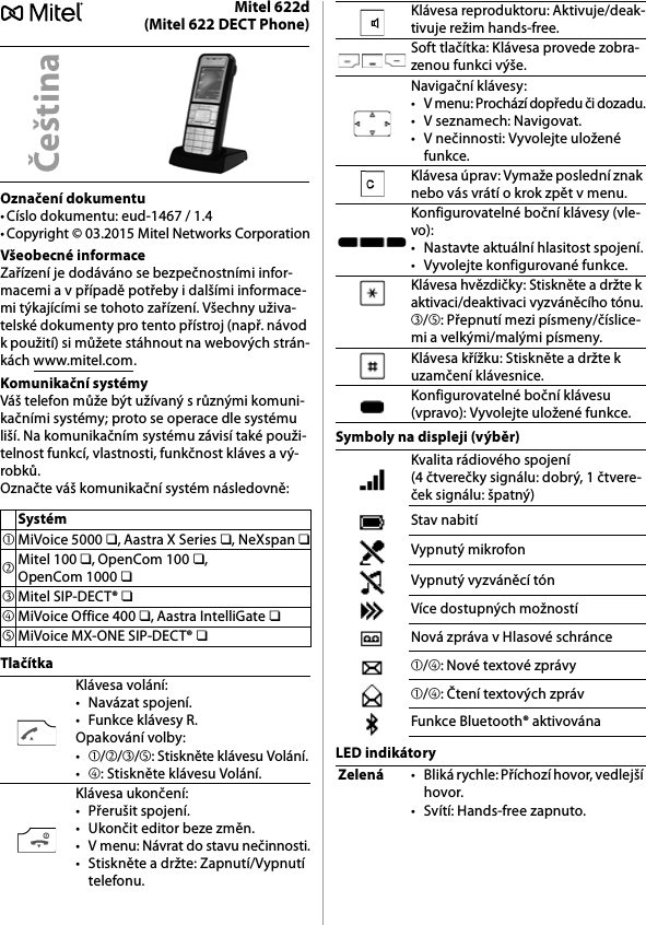 Mitel 622d(Mitel 622 DECT Phone)Označení dokumentu• Císlo dokumentu: eud-1467 / 1.4• Copyright © 03.2015 Mitel Networks CorporationVšeobecné informaceZařízení je dodáváno se bezpečnostními infor-macemi a v případě potřeby i dalšími informace-mi týkajícími se tohoto zařízení. Všechny uživa-telské dokumenty pro tento přístroj (např. návod k použití) si můžete stáhnout na webových strán-kách www.mitel.com.Komunikační systémyVáš telefon může být užívaný s různými komuni-kačními systémy; proto se operace dle systému liší. Na komunikačním systému závisí také použi-telnost funkcí, vlastnosti, funkčnost kláves a vý-robků.Označte váš komunikační systém následovně:TlačítkaSymboly na displeji (výběr)LED indikátoryČeštinaSystém➀MiVoice 5000 ❏, Aastra X Series ❏, NeXspan ❏➁Mitel 100 ❏, OpenCom 100 ❏, OpenCom 1000 ❏➂Mitel SIP-DECT® ❏➃MiVoice Office 400 ❏, Aastra IntelliGate ❏➄MiVoice MX-ONE SIP-DECT® ❏Klávesa volání:• Navázat spojení.• Funkce klávesy R.Opakování volby:•➀/➁/➂/➄: Stiskněte klávesu Volání.•➃: Stiskněte klávesu Volání.Klávesa ukončení:• Přerušit spojení.• Ukončit editor beze změn.• V menu: Návrat do stavu nečinnosti.• Stiskněte a držte: Zapnutí/Vypnutí telefonu.Klávesa reproduktoru: Aktivuje/deak-tivuje režim hands-free.Soft tlačítka: Klávesa provede zobra-zenou funkci výše.Navigační klávesy:• V menu: Prochází dopředu či dozadu.• V seznamech: Navigovat.• V nečinnosti: Vyvolejte uložené funkce.Klávesa úprav: Vymaže poslední znak nebo vás vrátí o krok zpět v menu.Konfigurovatelné boční klávesy (vle-vo):• Nastavte aktuální hlasitost spojení.• Vyvolejte konfigurované funkce.Klávesa hvězdičky: Stiskněte a držte k aktivaci/deaktivaci vyzváněcího tónu.➂/➄: Přepnutí mezi písmeny/číslice-mi a velkými/malými písmeny.Klávesa křížku: Stiskněte a držte k uzamčení klávesnice.Konfigurovatelné boční klávesu (vpravo): Vyvolejte uložené funkce.Kvalita rádiového spojení (4 čtverečky signálu: dobrý, 1 čtvere-ček signálu: špatný)Stav nabitíVypnutý mikrofonVypnutý vyzváněcí tónVíce dostupných možnostíNová zpráva v Hlasové schránce➀/➃: Nové textové zprávy➀/➃: Čtení textových zprávFunkce Bluetooth® aktivovánaZelená• Bliká rychle: Příchozí hovor, vedlejší hovor.• Svítí: Hands-free zapnuto.