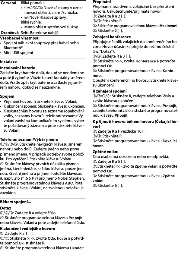 Všeobecné vlastnosti• Spojení náhlavní soupravy přes kabel nebo Bluetooth®• Mini USB spojeníInstalaceInstalování baterieZatlačte kryt baterie dolů, dokud se neodemkne a poté ji vyjměte. Vložte baterii kontakty směrem dolů. Vraťte zpět kryt baterie a zatlačte jej smě-rem nahoru, dokud se neuzamkne.Spojení• Přijímání hovoru: Stiskněte klávesu Volání.• K ukončení spojení: Stiskněte klávesu ukončení.• K uskutečnění hovoru ze seznamu (opakování volby, seznamy hovorů, telefonní seznam): Vy-volání závisí na komunikačním systému, vyber-te požadovaný záznam a poté stiskněte kláve-su Volání.Telefonní seznam/Výběr jména➀/➁/➂/➄: Stiskněte navigační klávesu směrem nahoru nebo dolů. Zadejte jméno nebo první písmeno jména. V případě potřeby zvolte polož-ku. Pro vytáčení: Stiskněte klávesu Volání.➃: Stiskněte klávesy prvních několika písmen jména, které hledáte, každou klávesu pouze jed-nou. Křestní jméno a příjmení oddělte klávesou #, např. „no s“ (6 6 # 7) pro jméno Nobel Stephen. Stiskněte programovatelnou klávesu ABC. Poté stiskněte klávesu Volání; na zvolenou položku je zavoláno.Během spojení...Dotaz➀/➁/➄: Zadejte R a volejte číslo.➃: Stiskněte programovatelnou klávesu Prepojit nebo klávesu Volání a poté zadejte telefonní číslo.K ukončení vedlejšího hovoru➀: Zadejte R a 1 [  ].➁/➂: Stiskněte &gt;&gt;&gt;, zvolte Odp. hovor a potvrď-te pomocí Ok, stiskněte R.➃: Stiskněte programovatelnou klávesu Ukoncit.PřepínáníPřepínání mezi dvěma volajícími bez přerušení hovorů. Uskutečňujete/přijímáte hovor:➀: Zadejte R a 2 [  ].➁/➂: Stiskněte R.➃: Stiskněte programovatelnou klávesu Maklovani.➄: Stiskněte 2 [  ].Zahájení konferencePřipojuje několik volajících do konferenčního ho-voru. Hovor účastníka přejde do režimu čekání (viz &quot;Dotaz&quot;):➀/➄: Zadejte R a 3 [  ].➁: Stiskněte &gt;&gt;&gt;, zvolte Konference a potvrďte pomocí Ok.➃: Stiskněte programovatelnou klávesu Konfe-rence.Opuštění konferenčního hovoru: Stiskněte kláve-su ukončení.K zahájení spojení➀/➁/➂/➄: Stiskněte R, zadejte telefonní číslo a zvolte klávesu ukončení.➃: Stiskněte programovatelnou klávesu Prepojit, zadejte telefonní číslo a stiskněte programovatel-nou klávesu Připojit.K přijmutí hovoru během hovoru (Čekající ho-vor)➀: Zadejte R a Hvězdičku 10 [  ].➁/➂: Stiskněte R.➃: Stiskněte programovatelnou klávesu Čekající hovor.Zpětné voláníTato osoba má obsazeno nebo neodpovídá.➀: Zadejte R a 5 [  ].➁: Stiskněte &gt;&gt;&gt;, zvolte Zpětné volání a potvrďte pomocí Ok.➃: Stiskněte programovatelnou klávesu Zpětné volání.➄: Stiskněte 6 [  ].ČervenáBliká pomalu:•➀/➁/➂/➄: Nové záznamy v ozna-movací oblasti, alarm/schůzka.•➃: Nové Hlasové zprávy.Bliká rychle:• Mimo oblast systémové služby.OranžováSvítí: Baterie se nabíjí.